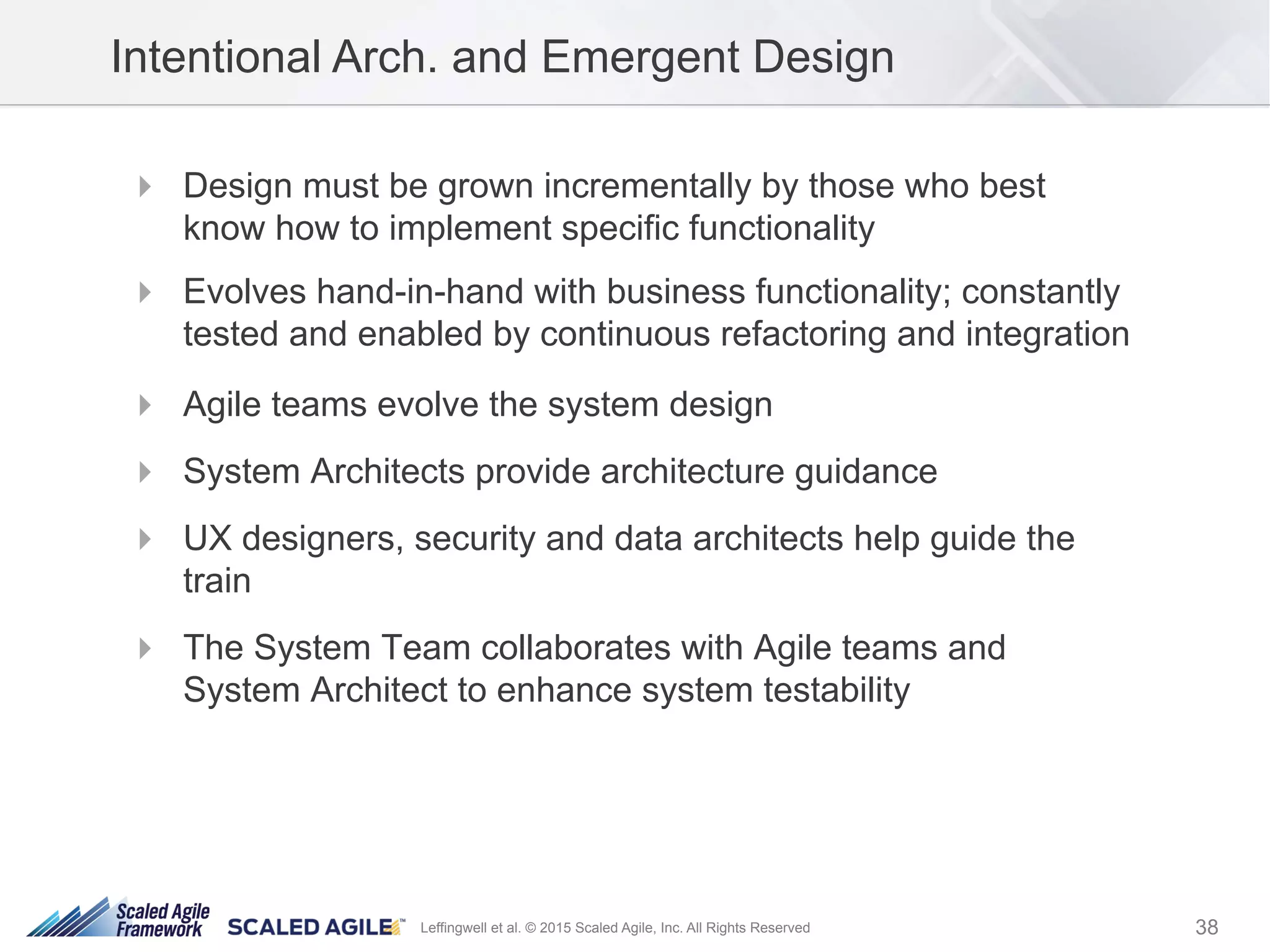 38Leffingwell et al. © 2015 Scaled Agile, Inc. All Rights Reserved
!  Design must be grown incrementally by those who best
know how to implement specific functionality
!  Evolves hand-in-hand with business functionality; constantly
tested and enabled by continuous refactoring and integration
!  Agile teams evolve the system design
!  System Architects provide architecture guidance
!  UX designers, security and data architects help guide the
train
!  The System Team collaborates with Agile teams and
System Architect to enhance system testability
Intentional Arch. and Emergent Design
 