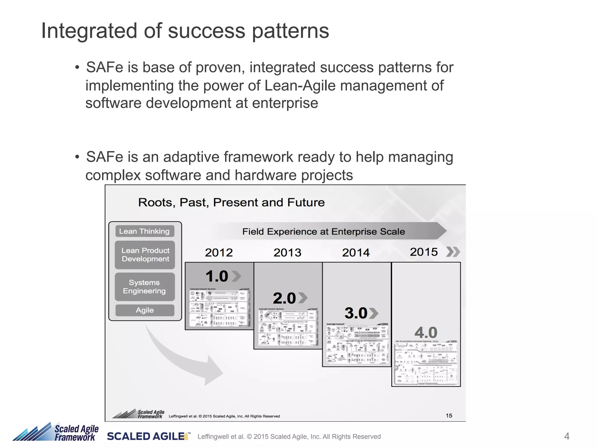 4Leffingwell et al. © 2015 Scaled Agile, Inc. All Rights Reserved
•  SAFe is base of proven, integrated success patterns for
implementing the power of Lean-Agile management of
software development at enterprise
•  SAFe is an adaptive framework ready to help managing
complex software and hardware projects.
Integrated of success patterns
 