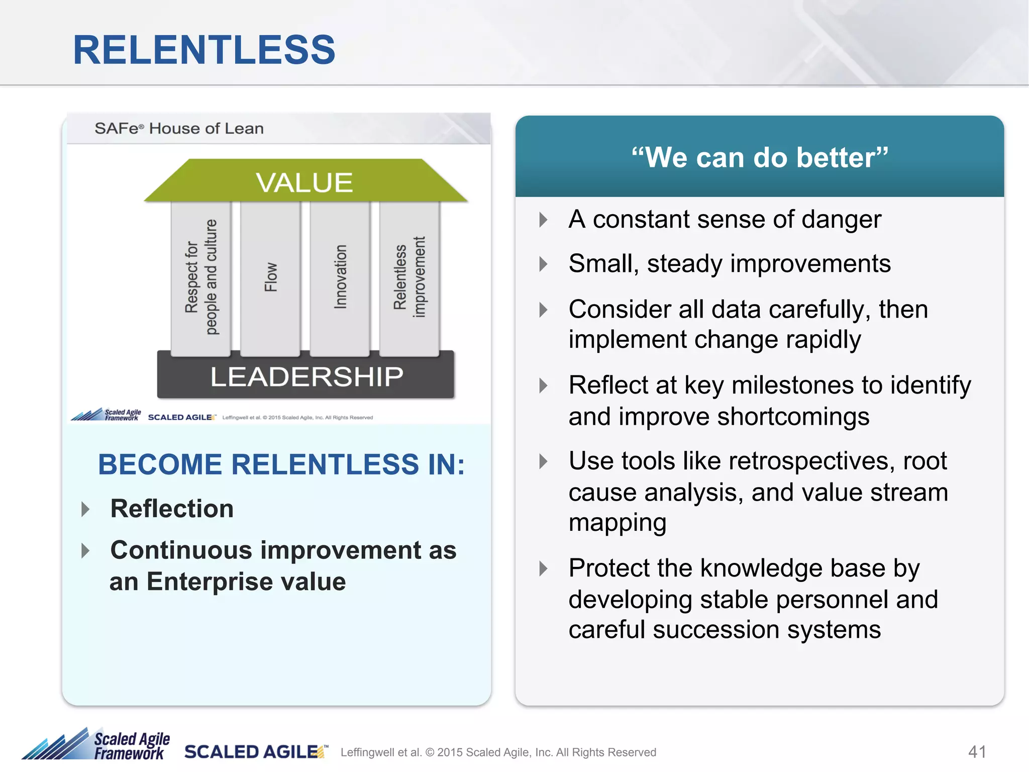 41Leffingwell et al. © 2015 Scaled Agile, Inc. All Rights Reserved
RELENTLESS
!  A constant sense of danger
!  Small, steady improvements
!  Consider all data carefully, then
implement change rapidly
!  Reflect at key milestones to identify
and improve shortcomings
!  Use tools like retrospectives, root
cause analysis, and value stream
mapping
!  Protect the knowledge base by
developing stable personnel and
careful succession systems
“We can do better”
Respect for
People
Product
Development
Flow
Kaizen
BECOME RELENTLESS IN:
!  Reflection
!  Continuous improvement as
an Enterprise value
 