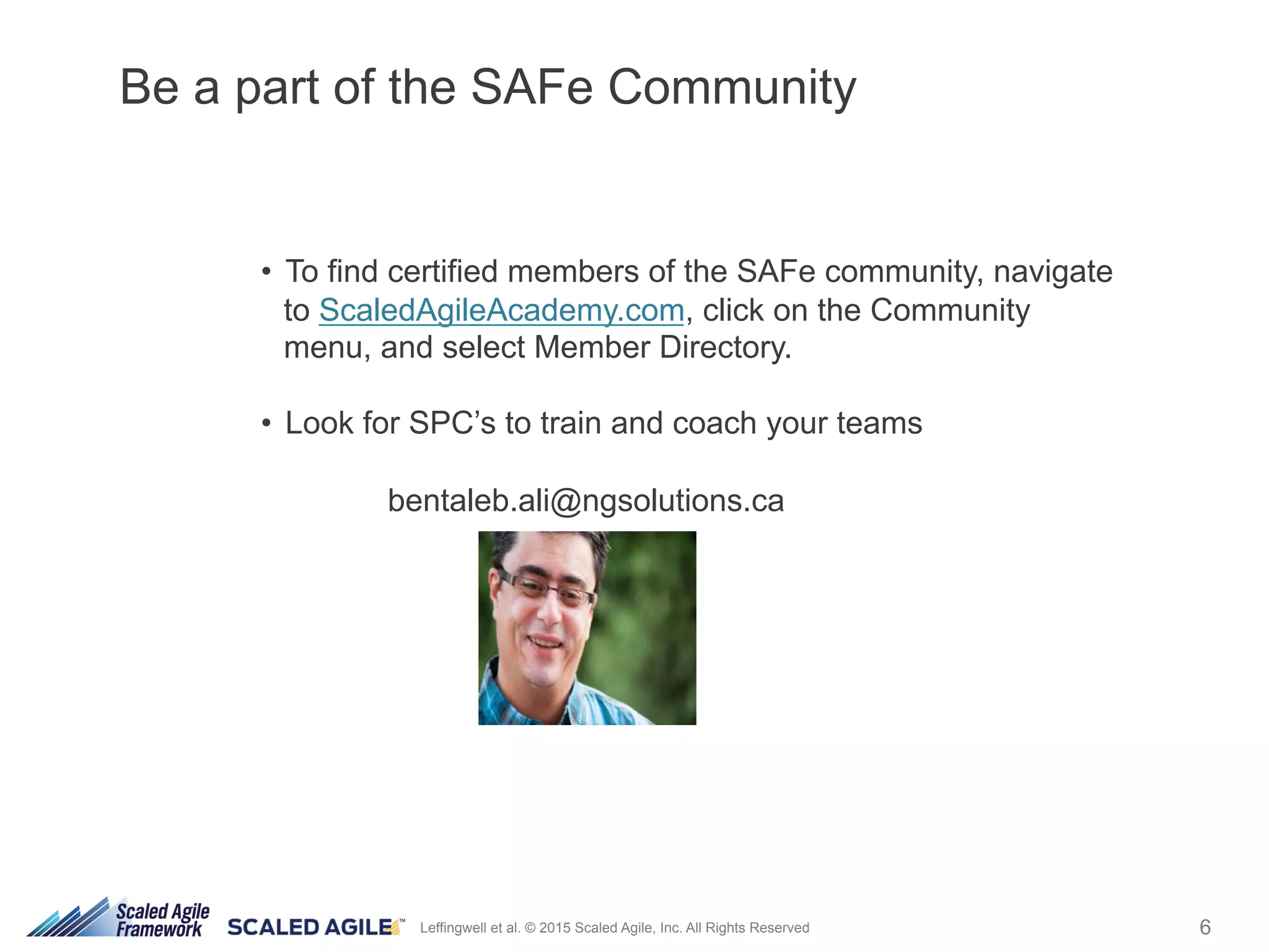 6Leffingwell et al. © 2015 Scaled Agile, Inc. All Rights Reserved
•  To find certified members of the SAFe community, navigate
to ScaledAgileAcademy.com, click on the Community
menu, and select Member Directory.
•  Look for SPC’s to train and coach your teams
bentaleb.ali@ngsolutions.ca
Be a part of the SAFe Community
 