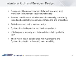 38Leffingwell et al. © 2015 Scaled Agile, Inc. All Rights Reserved
!  Design must be grown incrementally by those who best
know how to implement specific functionality
!  Evolves hand-in-hand with business functionality; constantly
tested and enabled by continuous refactoring and integration
!  Agile teams evolve the system design
!  System Architects provide architecture guidance
!  UX designers, security and data architects help guide the
train
!  The System Team collaborates with Agile teams and
System Architect to enhance system testability
Intentional Arch. and Emergent Design
 