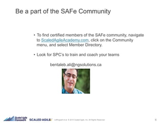 6Leffingwell et al. © 2015 Scaled Agile, Inc. All Rights Reserved
•  To find certified members of the SAFe community, navigate
to ScaledAgileAcademy.com, click on the Community
menu, and select Member Directory.
•  Look for SPC’s to train and coach your teams
bentaleb.ali@ngsolutions.ca
Be a part of the SAFe Community
 