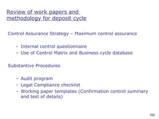 102
Review of work papers and
methodology for deposit cycle
Control Assurance Strategy – Maximum control assurance
– Internal control questionnaire
– Use of Control Matrix and Business cycle database
Substantive Procedures
– Audit program
– Legal Compliance checklist
– Working paper templates (Confirmation control summary
and test of details)
 