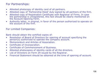 106
For Partnerships:
• Attested photocopy of identity card of all partners.
• Attested copy of ‘Partnership Deed’ duly signed by all partners of the firm.
• Attested copy of Registration Certificate with Registrar of Firms. In case
the partnership is unregistered, this fact should be clearly mentioned on
the Account Opening Form.
• Authority letter, in original, in favor of the person authorized to operate on
the account of the firm.
For Limited Companies:
Bank should obtain the certified copies of:
• Resolution of Board of Directors for opening of account specifying the
person(s) authorized to operate the company account.
• Memorandum and Articles of Association.
• Certificate of Incorporation.
• Certificate of Commencement of Business.
• Attested photocopies of identity cards of all the directors.
• List of Directors on Form 29 issued by the Registrar.
• Financial Statement should be obtained at the time of opening of account.
 