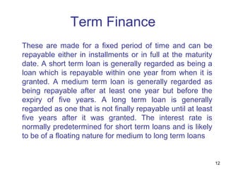 Term Finance
These are made for a fixed period of time and can be
repayable either in installments or in full at the maturity
date. A short term loan is generally regarded as being a
loan which is repayable within one year from when it is
granted. A medium term loan is generally regarded as
being repayable after at least one year but before the
expiry of five years. A long term loan is generally
regarded as one that is not finally repayable until at least
five years after it was granted. The interest rate is
normally predetermined for short term loans and is likely
to be of a floating nature for medium to long term loans
12
 