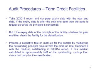 Audit Procedures – Term Credit Facilities
• Take 303014 report and compare expiry date with the year end
date. If the expiry date is after the year end date then the party is
regular as far as the principle is concerned.
• But if the expiry date of the principle of the facility is before the year
end then check the facility for the classification.
• Prepare a predictive test on mark-up for the quarter by multiplying
the outstanding principal amount with the mark-up rate. Compare it
with the mark-up outstanding in 303014 report. If this markup
calculated is approximately half of the outstanding markup then
check that party for the classification.
14
 