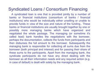 Syndicated Loans / Consortium Financing
A syndicated loan is one that is provided jointly by a number of
banks or financial institutions (consortium of banks / financial
institutions) who would be individually either unwilling or unable to
provide funds in view of the size and nature of the funding.. These
banks or financial institutions are usually brought together by one or
possibly more managing banks which have organized and
negotiated the whole package. The managing (or sometime it's
called lead) bank handles the negotiations with the borrower,
perhaps the documentation, collects the funds from participants and
then disburses the full amount to the borrower. Subsequently the
managing bank is responsible for collecting all sums due from the
borrower (both principal and interest) and for passing their share of
these sums to the participants. Apart from the managing bank, the
syndicate participants do not have any direct dealing with the
borrower as all their information needs and any required action (e.g.
in case of default) is dealt with solely by the managing bank.
15
 
