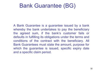 Bank Guarantee (BG)
A Bank Guarantee is a guarantee issued by a bank
whereby the bank undertakes to pay the beneficiary
the agreed sum, if the bank’s customer fails or
defaults in fulfilling its obligations under the terms and
conditions of the contract with the beneficiary. All
Bank Guarantees must state the amount, purpose for
which the guarantee is issued, specific expiry date
and a specific claim period.
32
 