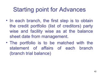 Starting point for Advances
• In each branch, the first step is to obtain
the credit portfolio (list of creditors) party
wise and facility wise as at the balance
sheet date from management.
• The portfolio is to be matched with the
statement of affairs of each branch
(branch trial balance)
42
 