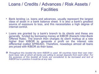 Loans / Credits / Advances / Risk Assets /
Facilities
• Bank lending i.e. loans and advances, usually represent the largest
class of asset in a bank balance sheet. It is also a bank's greatest
source of exposure to loss, and this necessitates a high degree of
internal control.
• Loans are granted by a bank’s branch to its clients and these are
generally funded by borrowing money at KIBOR (Karachi Inter-Bank
Offered Rate). The branch then charges its client markup at a rate
higher than KIBOR to generate a profit on the interest rate
differential (called SPREAD). Therefore, nowadays almost all loans
are priced with KIBOR as their base.
 Throughout this booklet the term KIBOR is used. All countries have their own inter-
bank base rate at which all banks are willing to accept deposits from each other. For
the purposes of this booklet all funds are considered to be borrowed and lent at
KIBOR but in practice it could be at any rate.
6
 
