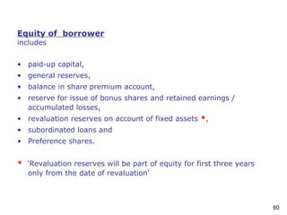 60
Equity of borrower
includes
• paid-up capital,
• general reserves,
• balance in share premium account,
• reserve for issue of bonus shares and retained earnings /
accumulated losses,
• revaluation reserves on account of fixed assets *,
• subordinated loans and
• Preference shares.
* ‘Revaluation reserves will be part of equity for first three years
only from the date of revaluation’
 