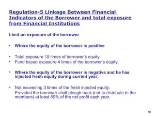 70
Regulation-5 Linkage Between Financial
Indicators of the Borrower and total exposure
from Financial Institutions
Limit on exposure of the borrower
• Where the equity of the borrower is positive
• Total exposure 10 times of borrower’s equity
• Fund based exposure 4 times of the borrower’s equity.
• Where the equity of the borrower is negative and he has
injected fresh equity during current year;
• Not exceeding 3 times of the fresh injected equity.
Provided the borrower shall plough back (not to distribute to the
members) at least 80% of the net profit each year.
 