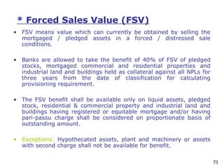 73
* Forced Sales Value (FSV)
• FSV means value which can currently be obtained by selling the
mortgaged / pledged assets in a forced / distressed sale
conditions.
• Banks are allowed to take the benefit of 40% of FSV of pledged
stocks, mortgaged commercial and residential properties and
industrial land and buildings held as collateral against all NPLs for
three years from the date of classification for calculating
provisioning requirement.
• The FSV benefit shall be available only on liquid assets, pledged
stock, residential & commercial property and industrial land and
buildings having registered or equitable mortgage and/or having
pari-passu charge shall be considered on proportionate basis of
outstanding amount.
• Exceptions: Hypothecated assets, plant and machinery or assets
with second charge shall not be available for benefit.
 