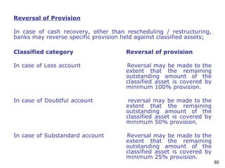 92
Reversal of Provision
In case of cash recovery, other than rescheduling / restructuring,
banks may reverse specific provision held against classified assets;
Classified category Reversal of provision
In case of Loss account Reversal may be made to the
extent that the remaining
outstanding amount of the
classified asset is covered by
minimum 100% provision.
In case of Doubtful account reversal may be made to the
extent that the remaining
outstanding amount of the
classified asset is covered by
minimum 50% provision.
In case of Substandard account Reversal may be made to the
extent that the remaining
outstanding amount of the
classified asset is covered by
minimum 25% provision.
 