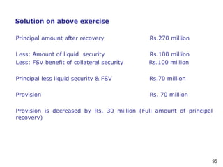 95
Solution on above exercise
Principal amount after recovery Rs.270 million
Less: Amount of liquid security Rs.100 million
Less: FSV benefit of collateral security Rs.100 million
Principal less liquid security & FSV Rs.70 million
Provision Rs. 70 million
Provision is decreased by Rs. 30 million (Full amount of principal
recovery)
 