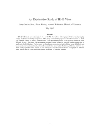 An Explorative Study of H1-B Visas
Rosy Garcia-Rivas, Kevin Huang, Macaria Robinson, Meredith Valenzuela
May 2015
Abstract
The H-1B visa is a non-immigrant visa in the US that allows US employers to temporarily employ
foreign workers in specialty occupations. Our group conducted a population-based assessment of H-1B
visa approval ratings to predict whether or not a visa would be approved to an applicant, based on many
diﬀerent factors. We found that applicants in math/science industries were the highest proportion of
applicants for H-1B visas. Furthermore, we found that people do not solely follow areas of highest pay,
as people in the health and math/science ﬁelds tended to move to the Northeast, while the Midwest and
West coast pay higher rates. What we can extrapolate from this information is that people in diﬀerent
ﬁelds tend to ﬂow to their particular regions of interest for diﬀerent reasons.
1
 