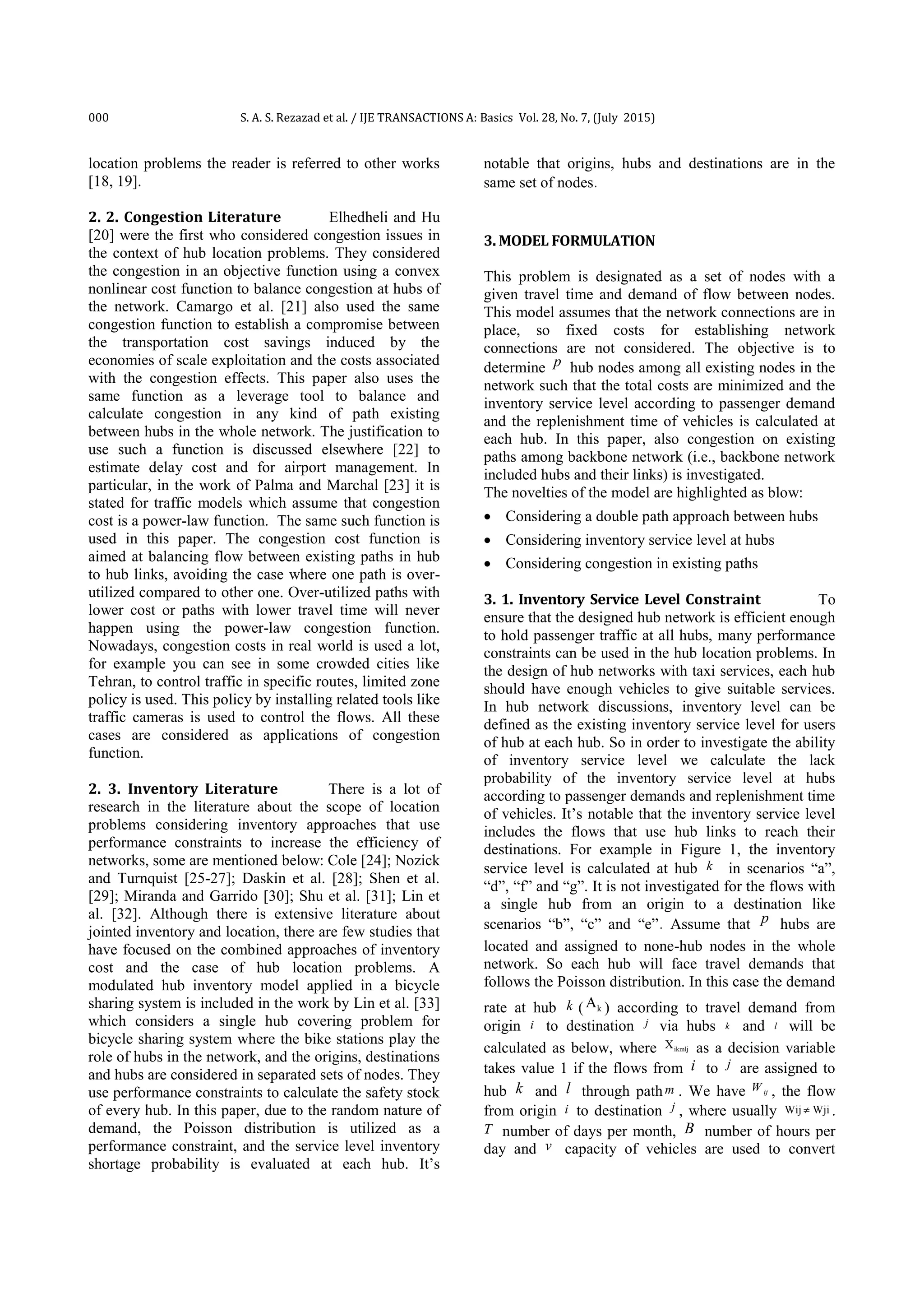 000 S. A. S. Rezazad et al. / IJE TRANSACTIONS A: Basics Vol. 28, No. 7, (July 2015)
location problems the reader is referred to other works
[18, 19].
2. 2. Congestion Literature Elhedheli and Hu
[20] were the first who considered congestion issues in
the context of hub location problems. They considered
the congestion in an objective function using a convex
nonlinear cost function to balance congestion at hubs of
the network. Camargo et al. [21] also used the same
congestion function to establish a compromise between
the transportation cost savings induced by the
economies of scale exploitation and the costs associated
with the congestion effects. This paper also uses the
same function as a leverage tool to balance and
calculate congestion in any kind of path existing
between hubs in the whole network. The justification to
use such a function is discussed elsewhere [22] to
estimate delay cost and for airport management. In
particular, in the work of Palma and Marchal [23] it is
stated for traffic models which assume that congestion
cost is a power-law function. The same such function is
used in this paper. The congestion cost function is
aimed at balancing flow between existing paths in hub
to hub links, avoiding the case where one path is over-
utilized compared to other one. Over-utilized paths with
lower cost or paths with lower travel time will never
happen using the power-law congestion function.
Nowadays, congestion costs in real world is used a lot,
for example you can see in some crowded cities like
Tehran, to control traffic in specific routes, limited zone
policy is used. This policy by installing related tools like
traffic cameras is used to control the flows. All these
cases are considered as applications of congestion
function.
2. 3. Inventory Literature There is a lot of
research in the literature about the scope of location
problems considering inventory approaches that use
performance constraints to increase the efficiency of
networks, some are mentioned below: Cole [24]; Nozick
and Turnquist [25-27]; Daskin et al. [28]; Shen et al.
[29]; Miranda and Garrido [30]; Shu et al. [31]; Lin et
al. [32]. Although there is extensive literature about
jointed inventory and location, there are few studies that
have focused on the combined approaches of inventory
cost and the case of hub location problems. A
modulated hub inventory model applied in a bicycle
sharing system is included in the work by Lin et al. [33]
which considers a single hub covering problem for
bicycle sharing system where the bike stations play the
role of hubs in the network, and the origins, destinations
and hubs are considered in separated sets of nodes. They
use performance constraints to calculate the safety stock
of every hub. In this paper, due to the random nature of
demand, the Poisson distribution is utilized as a
performance constraint, and the service level inventory
shortage probability is evaluated at each hub. It’s
notable that origins, hubs and destinations are in the
same set of nodes.
3. MODEL FORMULATION
This problem is designated as a set of nodes with a
given travel time and demand of flow between nodes.
This model assumes that the network connections are in
place, so fixed costs for establishing network
connections are not considered. The objective is to
determine p hub nodes among all existing nodes in the
network such that the total costs are minimized and the
inventory service level according to passenger demand
and the replenishment time of vehicles is calculated at
each hub. In this paper, also congestion on existing
paths among backbone network (i.e., backbone network
included hubs and their links) is investigated.
The novelties of the model are highlighted as blow:
 Considering a double path approach between hubs
 Considering inventory service level at hubs
 Considering congestion in existing paths
3. 1. Inventory Service Level Constraint To
ensure that the designed hub network is efficient enough
to hold passenger traffic at all hubs, many performance
constraints can be used in the hub location problems. In
the design of hub networks with taxi services, each hub
should have enough vehicles to give suitable services.
In hub network discussions, inventory level can be
defined as the existing inventory service level for users
of hub at each hub. So in order to investigate the ability
of inventory service level we calculate the lack
probability of the inventory service level at hubs
according to passenger demands and replenishment time
of vehicles. It’s notable that the inventory service level
includes the flows that use hub links to reach their
destinations. For example in Figure 1, the inventory
service level is calculated at hub k in scenarios “a”,
“d”, “f” and “g”. It is not investigated for the flows with
a single hub from an origin to a destination like
scenarios “b”, “c” and “e”. Assume that p hubs are
located and assigned to none-hub nodes in the whole
network. So each hub will face travel demands that
follows the Poisson distribution. In this case the demand
rate at hub k ( kA ) according to travel demand from
origin i to destination j via hubs k and l will be
calculated as below, where ikmljX as a decision variable
takes value 1 if the flows from i to j are assigned to
hub k and l through pathm . We have ijW , the flow
from origin i to destination j , where usually Wij Wji .
T number of days per month, B number of hours per
day and v capacity of vehicles are used to convert
 
