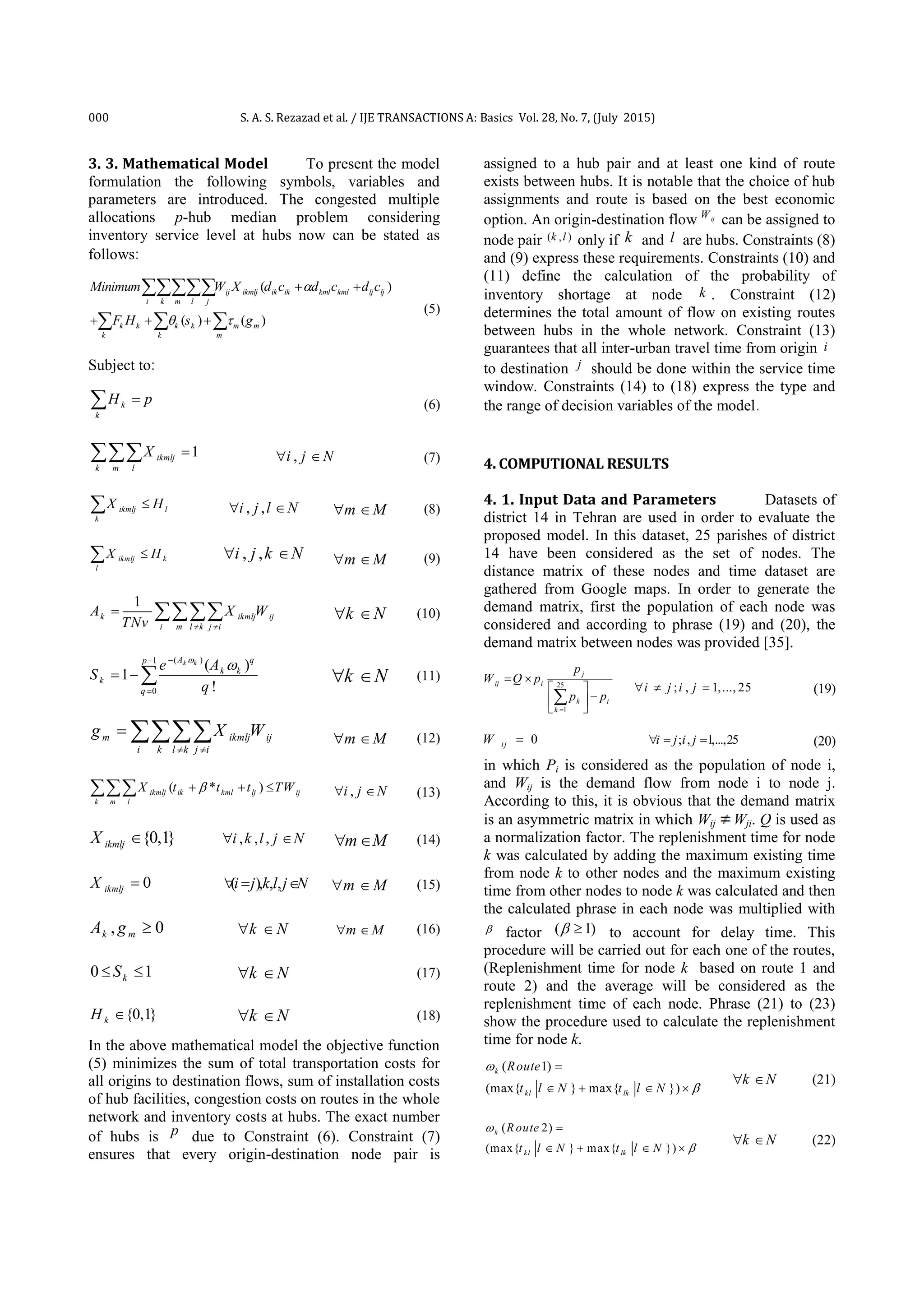 000 S. A. S. Rezazad et al. / IJE TRANSACTIONS A: Basics Vol. 28, No. 7, (July 2015)
3. 3. Mathematical Model To present the model
formulation the following symbols, variables and
parameters are introduced. The congested multiple
allocations p-hub median problem considering
inventory service level at hubs now can be stated as
follows:
( )
( ) ( )
ij ikmlj ik ik kml kml lj lj
i k m l j
k k k k m m
k k m
Minimum W X d c d c d c
F H s g

 
 
  

  
(5)
Subject to:
k
k
H p (6)
1ikmlj
k m l
X  ,i j N  (7)
ikmlj l
k
X H , ,i j l N  m M  (8)
ikmlj k
l
X H , ,i j k N  m M  (9)
1
k ikmlj ij
i m l k j i
A X W
TNv  
  k N  (10)
( )1
0
( )
1
!
k kA qp
k k
k
q
e A
S
q



   k N  (11)
m ikmlj ij
i k l k j i
g X W
 
  m M  (12)
( * )ikmlj ik kml lj ij
k m l
X t t t TW   ,i j N  (13)
{0,1}ikmljX  , , ,i k l j N  m M  (14)
0ikmljX  ( ), , ,i j kl j N   m M  (15)
, 0k mA g  k N  m M  (16)
0 1kS  k N  (17)
{0,1}kH  k N  (18)
In the above mathematical model the objective function
(5) minimizes the sum of total transportation costs for
all origins to destination flows, sum of installation costs
of hub facilities, congestion costs on routes in the whole
network and inventory costs at hubs. The exact number
of hubs is p due to Constraint (6). Constraint (7)
ensures that every origin-destination node pair is
assigned to a hub pair and at least one kind of route
exists between hubs. It is notable that the choice of hub
assignments and route is based on the best economic
option. An origin-destination flow ijW
can be assigned to
node pair ( , )k l only if k and l are hubs. Constraints (8)
and (9) express these requirements. Constraints (10) and
(11) define the calculation of the probability of
inventory shortage at node k . Constraint (12)
determines the total amount of flow on existing routes
between hubs in the whole network. Constraint (13)
guarantees that all inter-urban travel time from origin i
to destination j should be done within the service time
window. Constraints (14) to (18) express the type and
the range of decision variables of the model.
4. COMPUTIONAL RESULTS
4. 1. Input Data and Parameters Datasets of
district 14 in Tehran are used in order to evaluate the
proposed model. In this dataset, 25 parishes of district
14 have been considered as the set of nodes. The
distance matrix of these nodes and time dataset are
gathered from Google maps. In order to generate the
demand matrix, first the population of each node was
considered and according to phrase (19) and (20), the
demand matrix between nodes was provided [35].
25
1
j
ij i
k i
k
p
W Q p
p p

 
 
 
 

; , 1,..., 25i j i j   (19)
0i jW  ; , 1,...,25i j i j   (20)
in which Pi is considered as the population of node i,
and Wij is the demand flow from node i to node j.
According to this, it is obvious that the demand matrix
is an asymmetric matrix in which Wij Wji. Q is used as
a normalization factor. The replenishment time for node
k was calculated by adding the maximum existing time
from node k to other nodes and the maximum existing
time from other nodes to node k was calculated and then
the calculated phrase in each node was multiplied with
 factor ( 1)  to account for delay time. This
procedure will be carried out for each one of the routes,
(Replenishment time for node k based on route 1 and
route 2) and the average will be considered as the
replenishment time of each node. Phrase (21) to (23)
show the procedure used to calculate the replenishment
time for node k.
( 1)
(max{ } max{ })
k
kl lk
Route
t l N t l N



   
k N  (21)
( 2)
(max{ } max{ })
k
kl lk
R oute
t l N t l N



   
k N  (22)
 