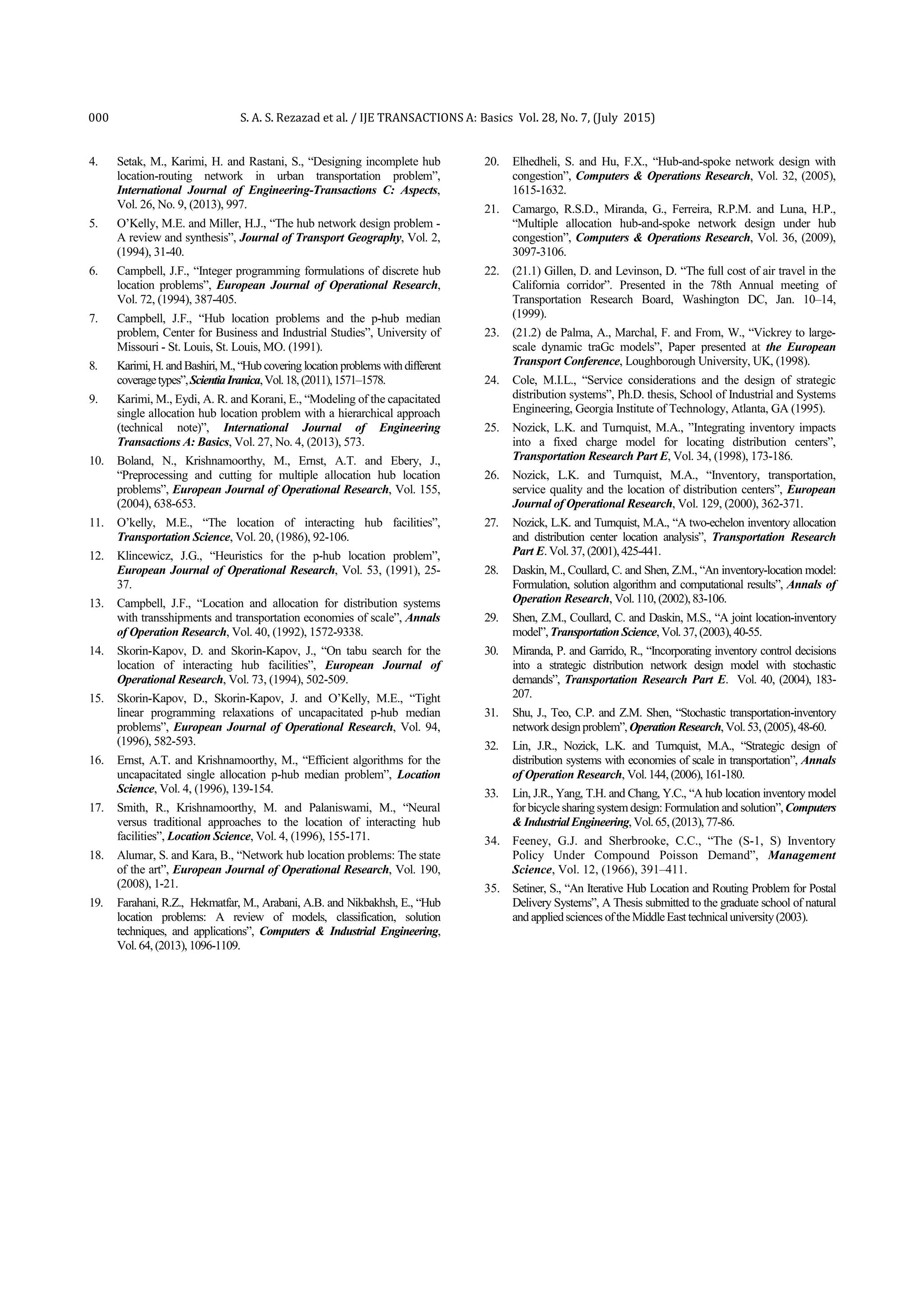 000 S. A. S. Rezazad et al. / IJE TRANSACTIONS A: Basics Vol. 28, No. 7, (July 2015)
4. Setak, M., Karimi, H. and Rastani, S., “Designing incomplete hub
location-routing network in urban transportation problem”,
International Journal of Engineering-Transactions C: Aspects,
Vol. 26, No. 9, (2013), 997.
5. O’Kelly, M.E. and Miller, H.J., “The hub network design problem -
A review and synthesis”, Journal of Transport Geography, Vol. 2,
(1994), 31-40.
6. Campbell, J.F., “Integer programming formulations of discrete hub
location problems”, European Journal of Operational Research,
Vol. 72, (1994), 387-405.
7. Campbell, J.F., “Hub location problems and the p-hub median
problem, Center for Business and Industrial Studies”, University of
Missouri - St. Louis, St. Louis, MO. (1991).
8. Karimi, H. andBashiri, M., “Hub covering location problems withdifferent
coveragetypes”,ScientiaIranica,Vol.18,(2011),1571–1578.
9. Karimi, M., Eydi, A. R. and Korani, E., “Modeling of the capacitated
single allocation hub location problem with a hierarchical approach
(technical note)”, International Journal of Engineering
Transactions A: Basics, Vol. 27, No. 4, (2013), 573.
10. Boland, N., Krishnamoorthy, M., Ernst, A.T. and Ebery, J.,
“Preprocessing and cutting for multiple allocation hub location
problems”, European Journal of Operational Research, Vol. 155,
(2004), 638-653.
11. O’kelly, M.E., “The location of interacting hub facilities”,
Transportation Science, Vol. 20, (1986), 92-106.
12. Klincewicz, J.G., “Heuristics for the p-hub location problem”,
European Journal of Operational Research, Vol. 53, (1991), 25-
37.
13. Campbell, J.F., “Location and allocation for distribution systems
with transshipments and transportation economies of scale”, Annals
of Operation Research, Vol. 40, (1992), 1572-9338.
14. Skorin-Kapov, D. and Skorin-Kapov, J., “On tabu search for the
location of interacting hub facilities”, European Journal of
Operational Research, Vol. 73, (1994), 502-509.
15. Skorin-Kapov, D., Skorin-Kapov, J. and O’Kelly, M.E., “Tight
linear programming relaxations of uncapacitated p-hub median
problems”, European Journal of Operational Research, Vol. 94,
(1996), 582-593.
16. Ernst, A.T. and Krishnamoorthy, M., “Efficient algorithms for the
uncapacitated single allocation p-hub median problem”, Location
Science, Vol. 4, (1996), 139-154.
17. Smith, R., Krishnamoorthy, M. and Palaniswami, M., “Neural
versus traditional approaches to the location of interacting hub
facilities”, Location Science, Vol. 4, (1996), 155-171.
18. Alumar, S. and Kara, B., “Network hub location problems: The state
of the art”, European Journal of Operational Research, Vol. 190,
(2008), 1-21.
19. Farahani, R.Z., Hekmatfar, M., Arabani, A.B. and Nikbakhsh, E., “Hub
location problems: A review of models, classification, solution
techniques, and applications”, Computers & Industrial Engineering,
Vol. 64, (2013), 1096-1109.
20. Elhedheli, S. and Hu, F.X., “Hub-and-spoke network design with
congestion”, Computers & Operations Research, Vol. 32, (2005),
1615-1632.
21. Camargo, R.S.D., Miranda, G., Ferreira, R.P.M. and Luna, H.P.,
“Multiple allocation hub-and-spoke network design under hub
congestion”, Computers & Operations Research, Vol. 36, (2009),
3097-3106.
22. (21.1) Gillen, D. and Levinson, D. “The full cost of air travel in the
California corridor”. Presented in the 78th Annual meeting of
Transportation Research Board, Washington DC, Jan. 10–14,
(1999).
23. (21.2) de Palma, A., Marchal, F. and From, W., “Vickrey to large-
scale dynamic traGc models”, Paper presented at the European
Transport Conference, Loughborough University, UK, (1998).
24. Cole, M.I.L., “Service considerations and the design of strategic
distribution systems”, Ph.D. thesis, School of Industrial and Systems
Engineering, Georgia Institute of Technology, Atlanta, GA (1995).
25. Nozick, L.K. and Turnquist, M.A., ”Integrating inventory impacts
into a fixed charge model for locating distribution centers”,
Transportation Research Part E, Vol. 34, (1998), 173-186.
26. Nozick, L.K. and Turnquist, M.A., “Inventory, transportation,
service quality and the location of distribution centers”, European
Journal of Operational Research, Vol. 129, (2000), 362-371.
27. Nozick, L.K. and Turnquist, M.A., “A two-echelon inventory allocation
and distribution center location analysis”, Transportation Research
Part E. Vol.37, (2001),425-441.
28. Daskin, M., Coullard, C. and Shen, Z.M., “An inventory-location model:
Formulation, solution algorithm and computational results”, Annals of
Operation Research, Vol.110, (2002),83-106.
29. Shen, Z.M., Coullard, C. and Daskin, M.S., “A joint location-inventory
model”,TransportationScience, Vol. 37, (2003), 40-55.
30. Miranda, P. and Garrido, R., “Incorporating inventory control decisions
into a strategic distribution network design model with stochastic
demands”, Transportation Research Part E. Vol. 40, (2004), 183-
207.
31. Shu, J., Teo, C.P. and Z.M. Shen, “Stochastic transportation-inventory
networkdesignproblem”,OperationResearch, Vol.53, (2005),48-60.
32. Lin, J.R., Nozick, L.K. and Turnquist, M.A., “Strategic design of
distribution systems with economies of scale in transportation”, Annals
of Operation Research, Vol.144, (2006),161-180.
33. Lin, J.R., Yang, T.H. and Chang, Y.C., “A hub location inventory model
for bicycle sharing systemdesign: Formulation and solution”,Computers
&IndustrialEngineering, Vol.65, (2013), 77-86.
34. Feeney, G.J. and Sherbrooke, C.C., “The (S-1, S) Inventory
Policy Under Compound Poisson Demand”, Management
Science, Vol. 12, (1966), 391–411.
35. Setiner, S., “An Iterative Hub Location and Routing Problem for Postal
Delivery Systems”, A Thesis submitted to the graduate school of natural
and appliedsciences oftheMiddleEast technicaluniversity(2003).
 