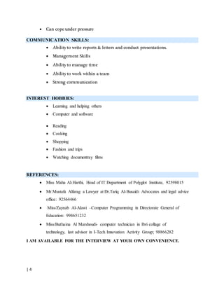 | 4
 Can cope under pressure
COMMUNICATION SKILLS:
 Ability to write reports & letters and conduct presentations.
 Management Skills
 Ability to manage time
 Ability to work within a team
 Strong communication
INTEREST HOBBIES:
 Learning and helping others
 Computer and software
 Reading
 Cooking
 Shopping
 Fashion and trips
 Watching documentray films
REFERENCES:
 Miss Maha Al-Harthi, Head of IT Department of Polyglot Institute, 92598015
 Mr.Mustafa Alfarag a Lawyer at Dr.Tariq Al-Busaidi Advocates and legal advice
office: 92564466
 Miss/Zaynab Al-Alawi –Computer Programming in Directorate General of
Education: 994651232
 Miss/Buthaina Al Marshoudi- computer technician in Ibri collage of
technology, last advisor in I-Tech Innovation Activity Group; 98866282
I AM AVAILABLE FOR THE INTERVIEW AT YOUR OWN CONVENIENCE.
 