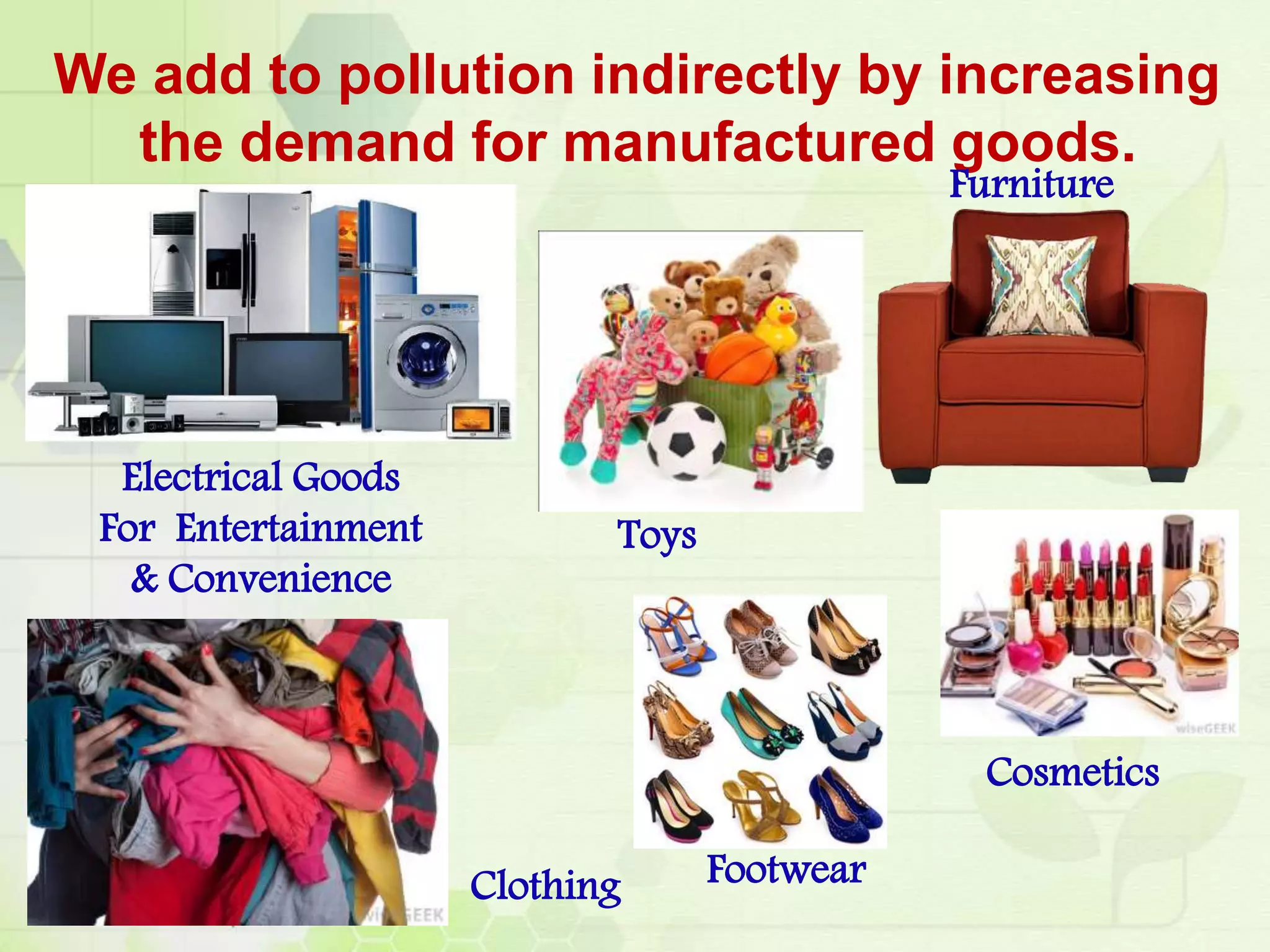 We add to pollution indirectly by increasing
the demand for manufactured goods.
Electrical Goods
For Entertainment
& Convenience
Toys
Clothing Footwear
Cosmetics
Furniture
 