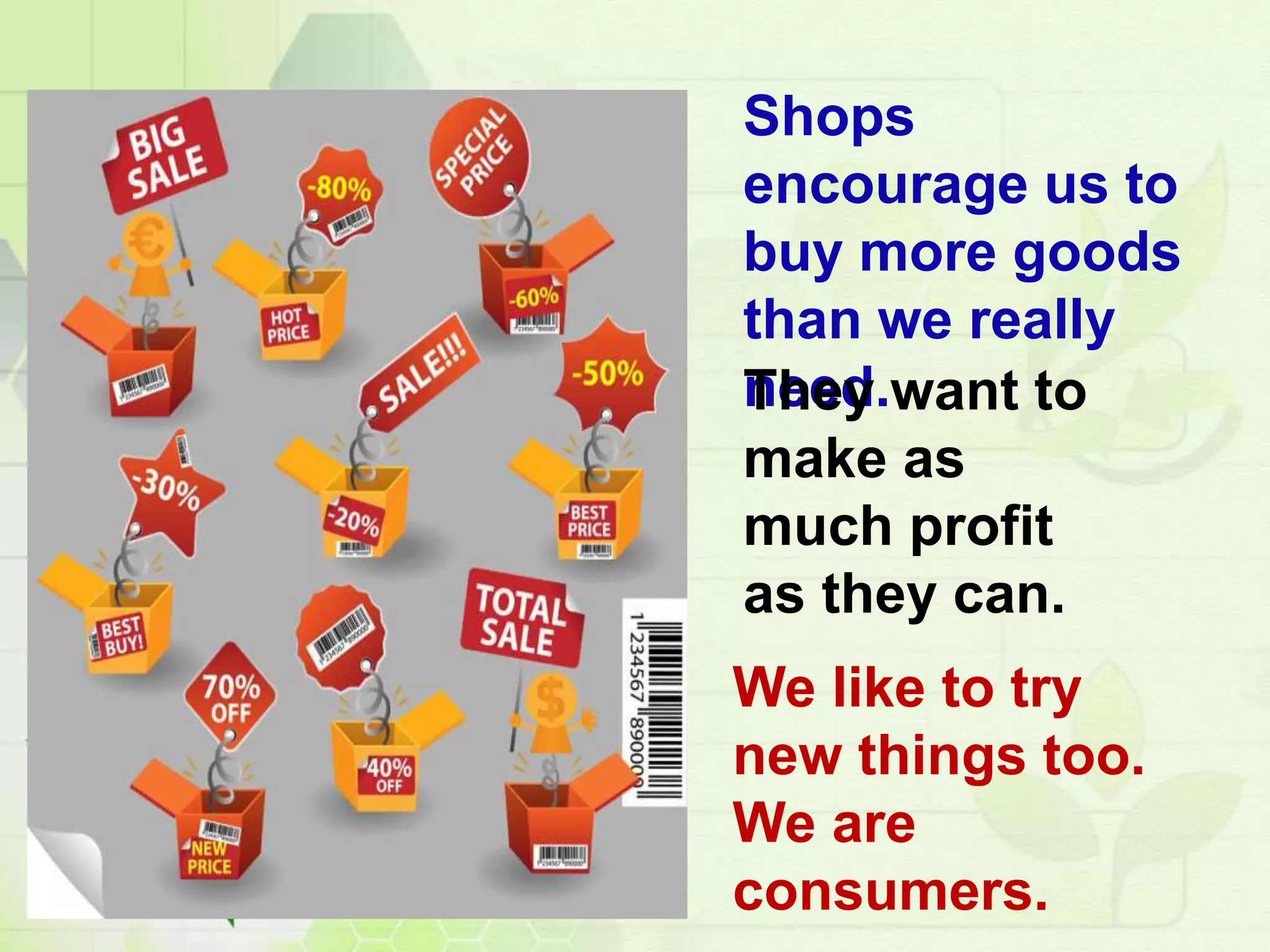 Shops
encourage us to
buy more goods
than we really
need.They want to
make as
much profit
as they can.
We like to try
new things too.
We are
consumers.
 