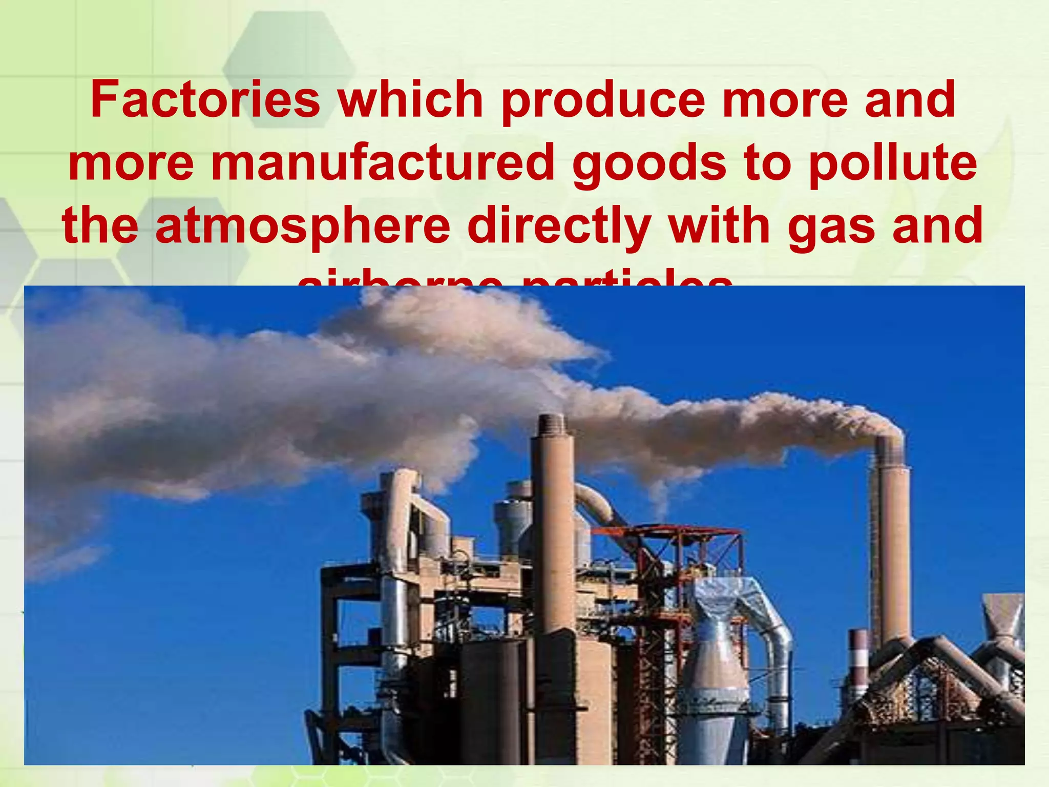 Factories which produce more and
more manufactured goods to pollute
the atmosphere directly with gas and
airborne particles.
 