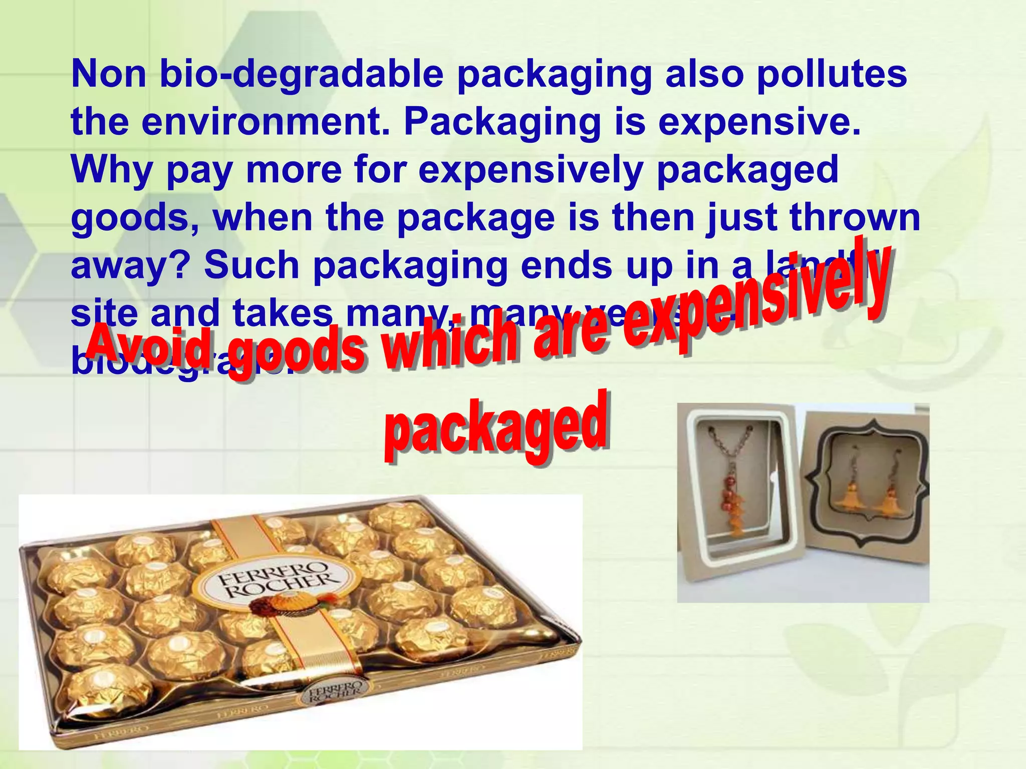 Non bio-degradable packaging also pollutes
the environment. Packaging is expensive.
Why pay more for expensively packaged
goods, when the package is then just thrown
away? Such packaging ends up in a landfill
site and takes many, many years to
biodegrade.
 