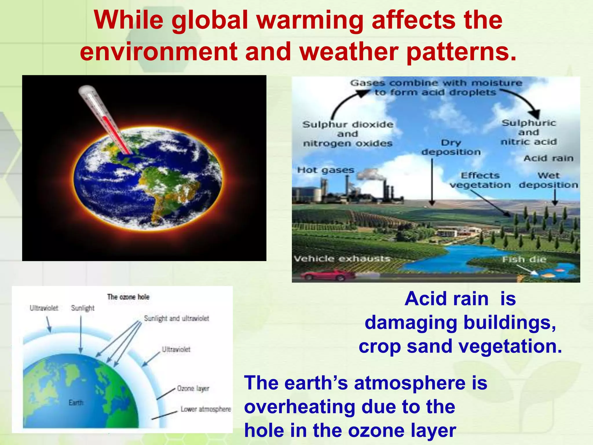 While global warming affects the
environment and weather patterns.
The earth’s atmosphere is
overheating due to the
hole in the ozone layer
Acid rain is
damaging buildings,
crop sand vegetation.
 