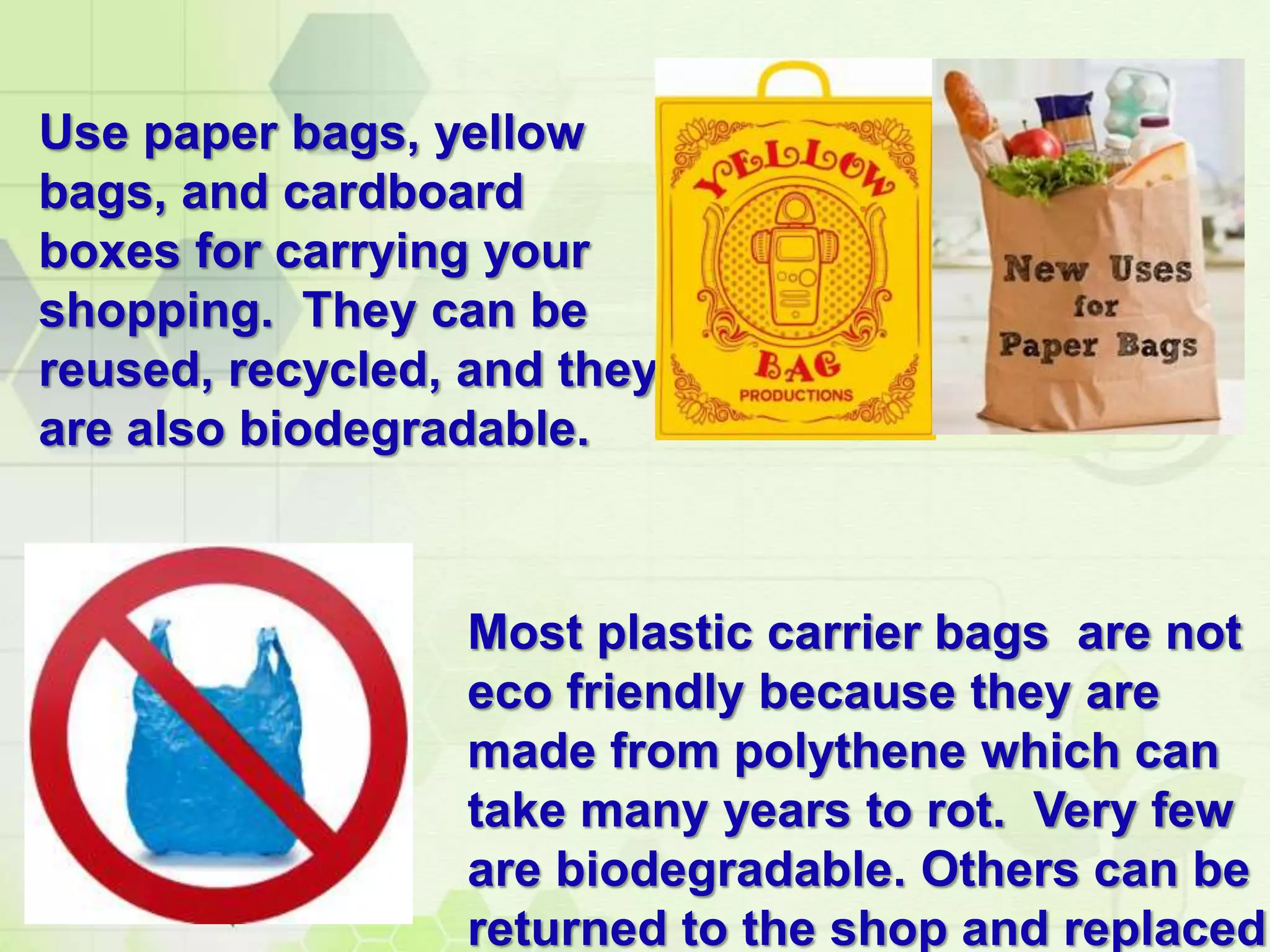 Use paper bags, yellow
bags, and cardboard
boxes for carrying your
shopping. They can be
reused, recycled, and they
are also biodegradable.
Most plastic carrier bags are not
eco friendly because they are
made from polythene which can
take many years to rot. Very few
are biodegradable. Others can be
returned to the shop and replaced
 