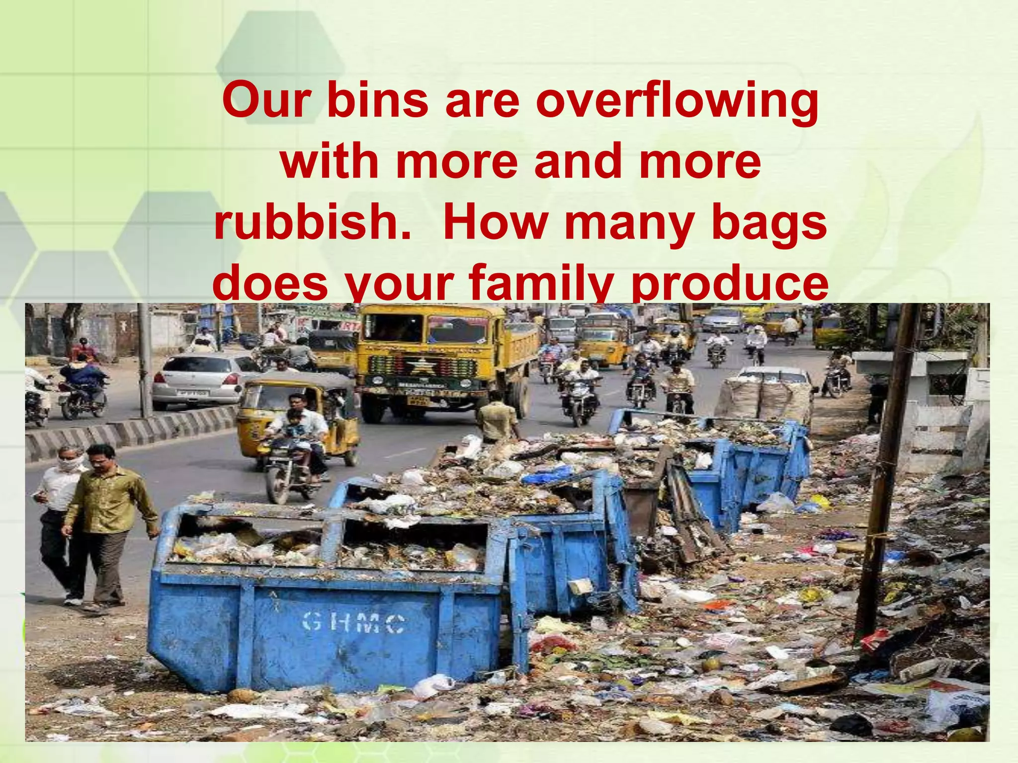 Our bins are overflowing
with more and more
rubbish. How many bags
does your family produce
every week?
 