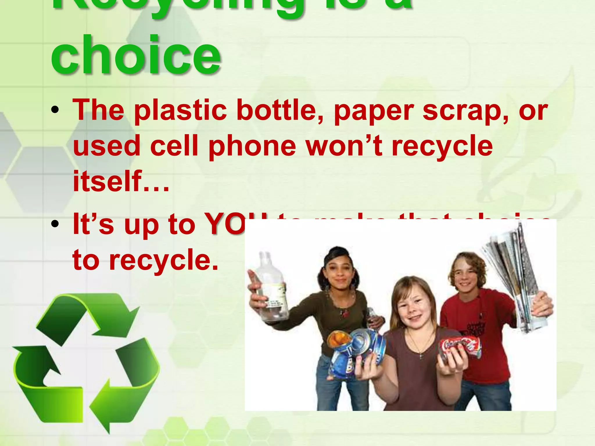 Recycling is a
choice
• The plastic bottle, paper scrap, or
used cell phone won’t recycle
itself…
• It’s up to YOU to make that choice
to recycle.
 