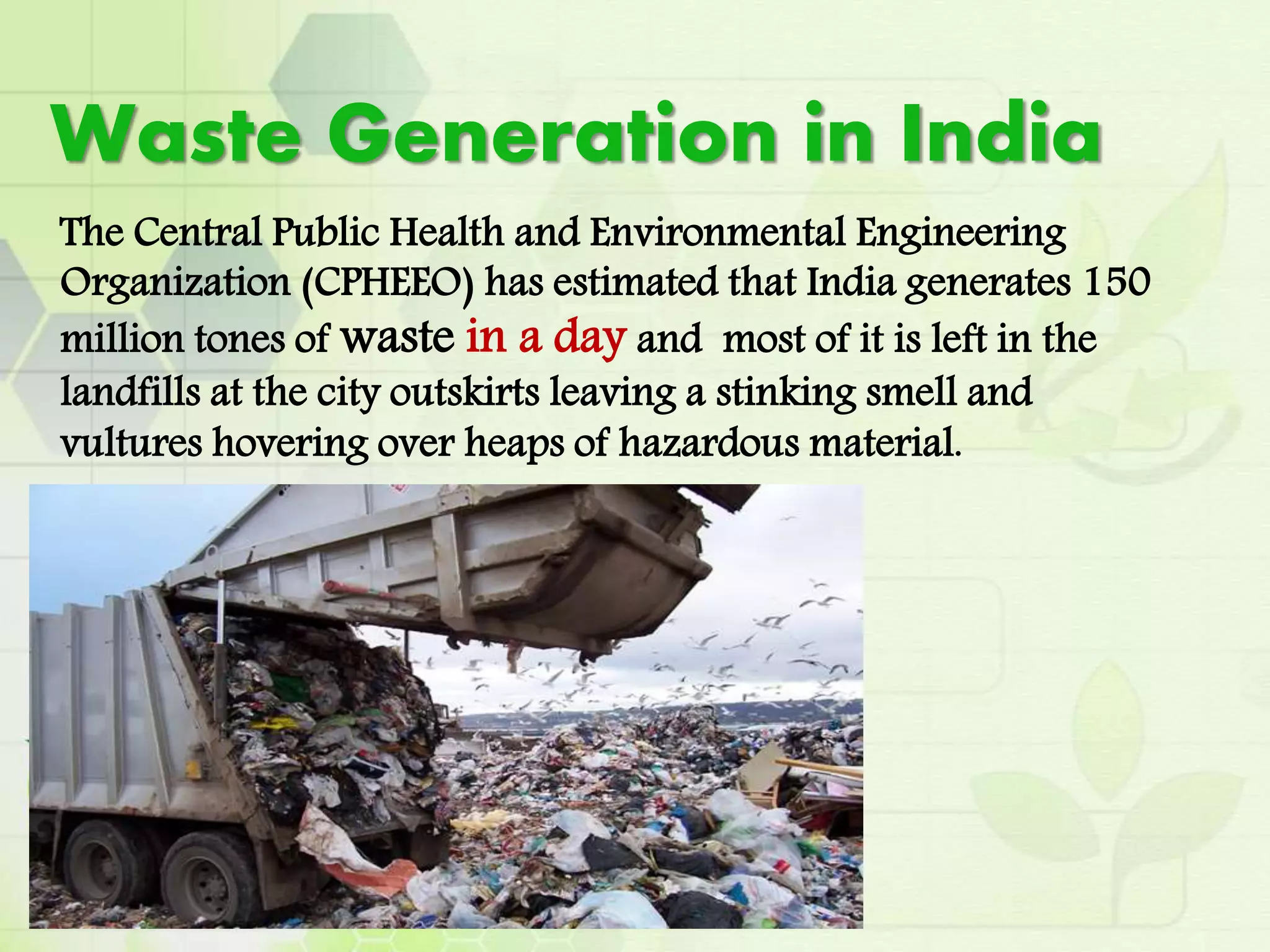 Waste Generation in India
The Central Public Health and Environmental Engineering
Organization (CPHEEO) has estimated that India generates 150
million tones of waste in a day and most of it is left in the
landfills at the city outskirts leaving a stinking smell and
vultures hovering over heaps of hazardous material.
 