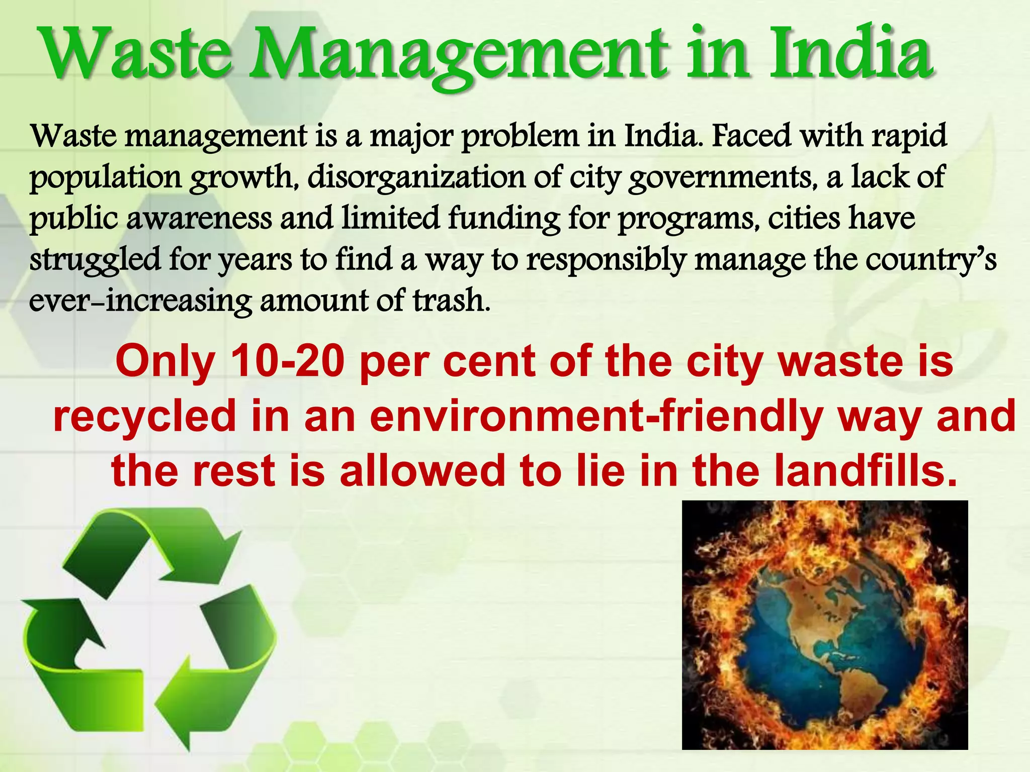Waste management is a major problem in India. Faced with rapid
population growth, disorganization of city governments, a lack of
public awareness and limited funding for programs, cities have
struggled for years to find a way to responsibly manage the country’s
ever-increasing amount of trash.
Only 10-20 per cent of the city waste is
recycled in an environment-friendly way and
the rest is allowed to lie in the landfills.
Waste Management in India
 