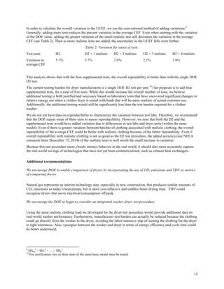 12
In order to calculate the overall variation in the UCEF, we use the conventional method of adding variations.9
Generally, adding more tests reduces the percent variation in the average CEF. Even when starting with the variation
of the DOE value, adding the greater variation of the small realistic test still decreases the variation in the average
CEF (see Table 2). Then as more realistic tests are added, the uncertainty in the UCEF falls even further.
Table 2. Variation for suites of tests.
Test suite D2 D2 + 1 realistic D2 + 2 realistic D2 + 3 realistic D2 + 4 realistic
Variation in
average CEF
5.1% 3.7% 2.6% 2.1% 1.8%
This analysis shows that with the four supplemental tests, the overall repeatability is better than with the single DOE
D2 test.
The current testing burden for dryer manufacturers is a single DOE D2 test per unit.10
Our proposal is to add four
supplemental tests, for a total of five tests. While this would increase the overall number of tests, we believe
additional testing is both justified and necessary based on laboratory tests that have uncovered significant changes in
relative energy use when a clothes dryer is tested with loads that will be more realistic of actual customer use.
Additionally, the additional testing would still be significantly less than the test burden required for a clothes
washer.
We do not yet have data on reproducibility to characterize the variation between test labs. Therefore, we recommend
that the DOE repeat some of these tests to assess reproducibility. However, we note that both the D2 and the
supplemental tests would have added variation due to differences in test labs and dryer units (within the same
model). Even if there is greater variation between batches of clothing associated with realistic clothing, the overall
repeatability of the average CEF could be better with realistic clothing because of the better repeatability. Even if
overall repeatability with realistic clothing is not as good as the D2 test procedure, the added accuracy (see NEEA
comment letter December 15, 2014) of the realistic tests is well worth the small increase in variation.
Because this test procedure more closely mimics behavior in the real world, it should also more accurately capture
the real-world savings of technologies that have not yet been commercialized, such as exhaust heat exchangers.
Additional recommendations
We encourage DOE to enable comparison of dryers by incorporating the use of CO2 emissions and TDV as metrics
of comparing dryers.
Natural gas represents an interim technology step, especially in new construction, that produces similar amounts of
CO2 emissions as today’s heat pumps, but is more cost-effective and enables faster drying time. TDV could
recognize dryers that move electrical consumption off peak.
We encourage the DOE to begin to consider an integrated washer-dryer test procedure.
Using the same realistic clothing load we developed for the dryer test procedure would provide additional data on
real-world washer performance. Furthermore, manufacturer test burden can actually be reduced because the clothing
could go directly from the washer to the dryer, avoiding the labor-intensive step of wetting the clothing for the dryer
to tight tolerances. Also, synergies between the washer and dryer in terms of energy efficiency and cycle time could
be better understood.
9
SDtot
2
= SD1
2
+ … + SDn
2
10
For certification, two or three units of the same basic model must be tested.
 