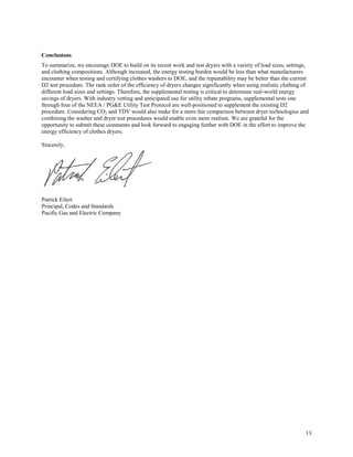 13
Conclusions
To summarize, we encourage DOE to build on its recent work and test dryers with a variety of load sizes, settings,
and clothing compositions. Although increased, the energy testing burden would be less than what manufacturers
encounter when testing and certifying clothes washers to DOE, and the repeatability may be better than the current
D2 test procedure. The rank order of the efficiency of dryers changes significantly when using realistic clothing of
different load sizes and settings. Therefore, the supplemental testing is critical to determine real-world energy
savings of dryers. With industry vetting and anticipated use for utility rebate programs, supplemental tests one
through four of the NEEA / PG&E Utility Test Protocol are well-positioned to supplement the existing D2
procedure. Considering CO2 and TDV would also make for a more fair comparison between dryer technologies and
combining the washer and dryer test procedures would enable even more realism. We are grateful for the
opportunity to submit these comments and look forward to engaging further with DOE in the effort to improve the
energy efficiency of clothes dryers.
Sincerely,
Patrick Eilert
Principal, Codes and Standards
Pacific Gas and Electric Company
 