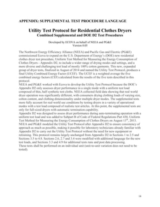 14
APPENDIX: SUPPLEMENTAL TEST PROCEDURE LANGUAGE
Utility Test Protocol for Residential Clothes Dryers
Combined Supplemental and DOE D2 Test Procedures
Developed by ECOVA on behalf of NEEA and PG&E
Version 0.05
The Northwest Energy Efficiency Alliance (NEEA) and Pacific Gas and Electric (PG&E)
commissioned Ecova to expand on the U.S. Department of Energy’s (DOE) new residential
clothes dryer test procedure, Uniform Test Method for Measuring the Energy Consumption of
Clothes Dryers - Appendix D2, to include a wider range of drying modes and settings, and a
more diverse and challenging test load of mostly 100% cotton garments. This new, expanded
group of dryer tests, finalized in August of 2014 and named the Utility Test Protocol, produces a
final Utility Combined Energy Factor (UCEF). The UCEF is a weighted average the five
combined energy factors (CEF) calculated from the results of the five tests described in this
protocol.
NEEA and PG&E worked with Ecova to develop the Utility Test Protocol because the DOE’s
Appendix D2 only assesses dryer performance in a single mode with a uniform test load
composed of thin, half synthetic test cloths. NEEA collected field data showing that real world
dryer operation was significantly different, with consumers drying clothing loads of varying size,
cotton content, and clothing dimensionality under multiple dryer modes. The supplemental tests
more fully account for real world use conditions by testing dryers in a variety of operational
modes with a test load composed of realistic test articles. At this point, the supplemental tests are
only for full-sized dryers with automatic termination capability.
Appendix D2 was designed to assess dryer performance during auto-terminating operation with a
uniform test load and was added to Subpart B of Code of Federal Regulations Part 430, Uniform
Test Method for Measuring the Energy Consumption of Clothes Dryers on August 13th
, 2013.
NEEA and PG&E modeled the Utility Test Protocol after Appendix D2 to ensure consistency of
approach as much as possible, making it possible for laboratory technicians already familiar with
Appendix D2 to carry out the Utility Test Protocol without the need for new equipment or
retraining. This protocol remains largely unchanged from Appendix D2 in Sections 1 to 2.5 and
Sections 3.5 to 4.8. Sections 2.6, 2.7 and 3.4 were modified with additional language for the new
test loads, and Sections 3.3 and 4.9 for additional tests runs and post data processing.
These tests shall be performed on an individual unit (unit-to-unit variation does not need to be
tested).
 