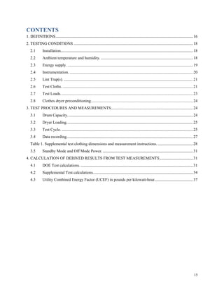 15
CONTENTS
1. DEFINITIONS........................................................................................................................................16
2. TESTING CONDITIONS ......................................................................................................................18
2.1 Installation...................................................................................................................................18
2.2 Ambient temperature and humidity. ...........................................................................................18
2.3 Energy supply. ............................................................................................................................19
2.4 Instrumentation. ..........................................................................................................................20
2.5 Lint Trap(s).................................................................................................................................21
2.6 Test Cloths. .................................................................................................................................21
2.7 Test Loads...................................................................................................................................23
2.8 Clothes dryer preconditioning.....................................................................................................24
3. TEST PROCEDURES AND MEASUREMENTS.................................................................................24
3.1 Drum Capacity............................................................................................................................24
3.2 Dryer Loading.............................................................................................................................25
3.3 Test Cycle. ..................................................................................................................................25
3.4 Data recording.............................................................................................................................27
Table 1. Supplemental test clothing dimensions and measurement instructions. ...................................28
3.5 Standby Mode and Off Mode Power. .........................................................................................31
4. CALCULATION OF DERIVED RESULTS FROM TEST MEASUREMENTS.................................31
4.1 DOE Test calculations. ...............................................................................................................31
4.2 Supplemental Test calculations...................................................................................................34
4.3 Utility Combined Energy Factor (UCEF) in pounds per kilowatt-hour......................................37
 