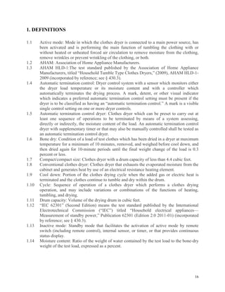 16
1. DEFINITIONS
1.1 Active mode: Mode in which the clothes dryer is connected to a main power source, has
been activated and is performing the main function of tumbling the clothing with or
without heated or unheated forced air circulation to remove moisture from the clothing,
remove wrinkles or prevent wrinkling of the clothing, or both.
1.2 AHAM: Association of Home Appliance Manufacturers.
1.3 AHAM HLD-1:The test standard published by the Association of Home Appliance
Manufacturers, titled “Household Tumble Type Clothes Dryers,” (2009), AHAM HLD-1-
2009 (incorporated by reference; see § 430.3).
1.4 Automatic termination control: Dryer control system with a sensor which monitors either
the dryer load temperature or its moisture content and with a controller which
automatically terminates the drying process. A mark, detent, or other visual indicator
which indicates a preferred automatic termination control setting must be present if the
dryer is to be classified as having an “automatic termination control.” A mark is a visible
single control setting on one or more dryer controls.
1.5 Automatic termination control dryer: Clothes dryer which can be preset to carry out at
least one sequence of operations to be terminated by means of a system assessing,
directly or indirectly, the moisture content of the load. An automatic termination control
dryer with supplementary timer or that may also be manually controlled shall be tested as
an automatic termination control dryer.
1.6 Bone dry: Condition of a load of test clothes which has been dried in a dryer at maximum
temperature for a minimum of 10 minutes, removed, and weighed before cool down, and
then dried again for 10-minute periods until the final weight change of the load is 0.3
percent or less.
1.7 Compact/compact size: Clothes dryer with a drum capacity of less than 4.4 cubic feet.
1.8 Conventional clothes dryer: Clothes dryer that exhausts the evaporated moisture from the
cabinet and generates heat by use of an electrical resistance heating element.
1.9 Cool down: Portion of the clothes drying cycle when the added gas or electric heat is
terminated and the clothes continue to tumble and dry within the drum.
1.10 Cycle: Sequence of operation of a clothes dryer which performs a clothes drying
operation, and may include variations or combinations of the functions of heating,
tumbling, and drying.
1.11 Drum capacity: Volume of the drying drum in cubic feet.
1.12 “IEC 62301” (Second Edition) means the test standard published by the International
Electrotechnical Commission (“IEC”) titled “Household electrical appliances—
Measurement of standby power,” Publication 62301 (Edition 2.0 2011-01) (incorporated
by reference; see § 430.3).
1.13 Inactive mode: Standby mode that facilitates the activation of active mode by remote
switch (including remote control), internal sensor, or timer, or that provides continuous
status display.
1.14 Moisture content: Ratio of the weight of water contained by the test load to the bone-dry
weight of the test load, expressed as a percent.
 