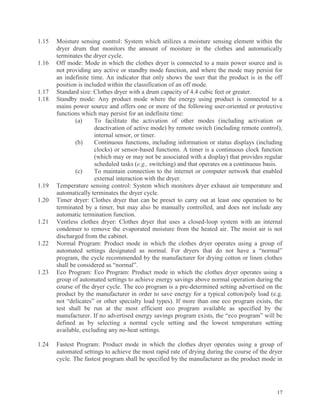 17
1.15 Moisture sensing control: System which utilizes a moisture sensing element within the
dryer drum that monitors the amount of moisture in the clothes and automatically
terminates the dryer cycle.
1.16 Off mode: Mode in which the clothes dryer is connected to a main power source and is
not providing any active or standby mode function, and where the mode may persist for
an indefinite time. An indicator that only shows the user that the product is in the off
position is included within the classification of an off mode.
1.17 Standard size: Clothes dryer with a drum capacity of 4.4 cubic feet or greater.
1.18 Standby mode: Any product mode where the energy using product is connected to a
mains power source and offers one or more of the following user-oriented or protective
functions which may persist for an indefinite time:
(a) To facilitate the activation of other modes (including activation or
deactivation of active mode) by remote switch (including remote control),
internal sensor, or timer.
(b) Continuous functions, including information or status displays (including
clocks) or sensor-based functions. A timer is a continuous clock function
(which may or may not be associated with a display) that provides regular
scheduled tasks (e.g., switching) and that operates on a continuous basis.
(c) To maintain connection to the internet or computer network that enabled
external interaction with the dryer.
1.19 Temperature sensing control: System which monitors dryer exhaust air temperature and
automatically terminates the dryer cycle.
1.20 Timer dryer: Clothes dryer that can be preset to carry out at least one operation to be
terminated by a timer, but may also be manually controlled, and does not include any
automatic termination function.
1.21 Ventless clothes dryer: Clothes dryer that uses a closed-loop system with an internal
condenser to remove the evaporated moisture from the heated air. The moist air is not
discharged from the cabinet.
1.22 Normal Program: Product mode in which the clothes dryer operates using a group of
automated settings designated as normal. For dryers that do not have a “normal”
program, the cycle recommended by the manufacturer for drying cotton or linen clothes
shall be considered as “normal”.
1.23 Eco Program: Eco Program: Product mode in which the clothes dryer operates using a
group of automated settings to achieve energy savings above normal operation during the
course of the dryer cycle. The eco program is a pre-determined setting advertised on the
product by the manufacturer in order to save energy for a typical cotton/poly load (e.g.
not “delicates” or other specialty load types). If more than one eco program exists, the
test shall be run at the most efficient eco program available as specified by the
manufacturer. If no advertised energy savings program exists, the “eco program” will be
defined as by selecting a normal cycle setting and the lowest temperature setting
available, excluding any no-heat settings.
1.24 Fastest Program: Product mode in which the clothes dryer operates using a group of
automated settings to achieve the most rapid rate of drying during the course of the dryer
cycle. The fastest program shall be specified by the manufacturer as the product mode in
 