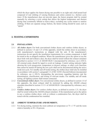 18
which the dryer applies the fastest drying rate possible to an eight and a half pound load
composed of real clothing of varying thickness and cotton content (i.e. shortest cycle
time). If the manufacturer does not provide input, the fastest program shall be created
manually by selecting a cycle setting that allows the highest temperature and shortest
drying time (commonly labeled as heavy-duty), excluding any cycles meant to sanitize
clothing. If there are separate energy buttons, the fastest setting should be used, such as
“speed.”
2. TESTING CONDITIONS
2.1 INSTALLATION.
2.1.1 All clothes dryers. For both conventional clothes dryers and ventless clothes dryers, as
defined in sections 1.8 and 1.21 of this appendix, install the clothes dryer in accordance
with manufacturer's instructions as shipped with the unit. If the manufacturer's
instructions do not specify the installation requirements for a certain component, it shall
be tested in the as-shipped condition. Where the manufacturer gives the option to use the
dryer both with and without a duct, the dryer shall be tested without the exhaust simulator
described in section 3.3.5.1 of AHAM HLD-1 (incorporated by reference; see § 430.3).
All external joints should be taped to avoid air leakage. Control setting indicator lights
showing the cycle progression, temperature or dryness settings, or other cycle functions
that cannot be turned off during the test cycle shall not be disconnected during the active
mode test cycle. For standby and off mode testing, the clothes dryer shall also be installed
in accordance with section 5, paragraph 5.2 of IEC 62301 (Second Edition) (incorporated
by reference; see § 430.3), disregarding the provisions regarding batteries and the
determination, classification, and testing of relevant modes. For standby and off mode
testing, all lighting systems shall remain connected.
2.1.2 Conventional clothes dryers. For conventional clothes dryers, as defined in section 1.8 of
this appendix, the dryer exhaust shall be restricted by adding the AHAM exhaust
simulator described in section 3.3.5.1 of AHAM HLD-1 (incorporated by reference; see §
430.3).
2.1.3 Ventless clothes dryers. For ventless clothes dryers, as defined in section 1.21, the dryer
shall be tested without the AHAM exhaust simulator. If the manufacturer gives the option
to use a ventless clothes dryer, with or without a condensation box, the dryer shall be
tested with the condensation box installed.
2.2 AMBIENT TEMPERATURE AND HUMIDITY.
2.2.1 For drying testing, maintain the room ambient air temperature at 75 ± 3 ºF and the room
relative humidity at 50 ±10 percent.
 