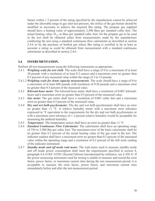 20
burner within ± 5 percent of the rating specified by the manufacturer cannot be achieved
under the allowable range in gas inlet test pressure, the orifice of the gas burner should be
modified as necessary to achieve the required Btu rating. The propane gas supplied
should have a heating value of approximately 2,500 Btus per standard cubic foot. The
actual heating value, H p, in Btus per standard cubic foot, for the propane gas to be used
in the test shall be obtained either from measurements made by the manufacturer
conducting the test using a standard continuous flow calorimeter as described in section
2.4.6 or by the purchase of bottled gas whose Btu rating is certified to be at least as
accurate a rating as could be obtained from measurement with a standard continuous
calorimeter as described in section 2.4.6.
2.4 INSTRUMENTATION.
Perform all test measurements using the following instruments as appropriate.
2.4.1 Weighing scale for test cloth. The scale shall have a range of 0 to a maximum of at least
30 pounds with a resolution of at least 0.2 ounces and a maximum error no greater than
0.3 percent of any measured value within the range of 3 to 15 pounds.
2.4.1.2 Weighing scale for drum capacity measurements. The scale should have a range of 0 to
a maximum of at least 600 pounds with resolution of 0.50 pounds and a maximum error
no greater than 0.5 percent of the measured value.
2.4.2 Kilowatt-hour meter. The kilowatt-hour meter shall have a resolution of 0.001 kilowatt-
hours and a maximum error no greater than 0.5 percent of the measured value.
2.4.3 Gas meter. The gas meter shall have a resolution of 0.001 cubic feet and a maximum
error no greater than 0.5 percent of the measured value.
2.4.4 Dry and wet bulb psychrometer. The dry and wet bulb psychrometer shall have an error
no greater than ±1 °F. A relative humidity meter with a maximum error tolerance
expressed in °F equivalent to the requirements for the dry and wet bulb psychrometer or
with a maximum error tolerance of ± 2 percent relative humidity would be acceptable for
measuring the ambient humidity.
2.4.5 Temperature. The temperature sensor shall have an error no greater than ±1 °F.
2.4.6 Standard Continuous Flow Calorimeter. The calorimeter shall have an operating range
of 750 to 3,500 Btu per cubic foot. The maximum error of the basic calorimeter shall be
no greater than 0.2 percent of the actual heating value of the gas used in the test. The
indicator readout shall have a maximum error no greater than 0.5 percent of the measured
value within the operating range and a resolution of 0.2 percent of the full-scale reading
of the indicator instrument.
2.4.7 Standby mode and off mode watt meter. The watt meter used to measure standby mode
and off mode power consumption shall meet the requirements specified in section 4,
paragraph 4.4 of IEC 62301 (Second Edition) (incorporated by reference; see § 430.3). If
the power measuring instrument used for testing is unable to measure and record the crest
factor, power factor, or maximum current ratio during the test measurement period, it is
acceptable to measure the crest factor, power factor, and maximum current ratio
immediately before and after the test measurement period.
 