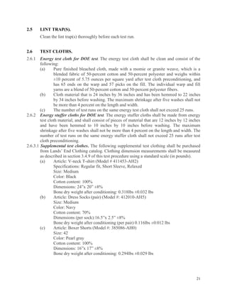 21
2.5 LINT TRAP(S).
Clean the lint trap(s) thoroughly before each test run.
2.6 TEST CLOTHS.
2.6.1 Energy test cloth for DOE test. The energy test cloth shall be clean and consist of the
following:
(a) Pure finished bleached cloth, made with a momie or granite weave, which is a
blended fabric of 50-percent cotton and 50-percent polyester and weighs within
±10 percent of 5.75 ounces per square yard after test cloth preconditioning, and
has 65 ends on the warp and 57 picks on the fill. The individual warp and fill
yarns are a blend of 50-percent cotton and 50-percent polyester fibers.
(b) Cloth material that is 24 inches by 36 inches and has been hemmed to 22 inches
by 34 inches before washing. The maximum shrinkage after five washes shall not
be more than 4 percent on the length and width.
(c) The number of test runs on the same energy test cloth shall not exceed 25 runs.
2.6.2 Energy stuffer cloths for DOE test. The energy stuffer cloths shall be made from energy
test cloth material, and shall consist of pieces of material that are 12 inches by 12 inches
and have been hemmed to 10 inches by 10 inches before washing. The maximum
shrinkage after five washes shall not be more than 4 percent on the length and width. The
number of test runs on the same energy stuffer cloth shall not exceed 25 runs after test
cloth preconditioning.
2.6.3.1 Supplemental test clothes. The following supplemental test clothing shall be purchased
from Lands’ End Clothing catalog. Clothing dimension measurements shall be measured
as described in section 3.4.9 of this test procedure using a standard scale (in pounds).
(a) Article: V-neck T-shirt (Model # 411453-AH2)
Specifications: Regular fit, Short Sleeve, Relaxed
Size: Medium
Color: Black
Cotton content: 100%
Dimensions: 24”x 20” ±8%
Bone dry weight after conditioning: 0.318lbs ±0.032 lbs
(b) Article: Dress Socks (pair) (Model #: 412010-AH5)
Size: Medium
Color: Navy
Cotton content: 70%
Dimensions (per sock):16.5”x 2.5” ±8%
Bone dry weight after conditioning (per pair) 0.116lbs ±0.012 lbs
(c) Article: Boxer Shorts (Model #: 385086-AH0)
Size: 42
Color: Pearl gray
Cotton content: 100%
Dimensions: 16”x 17” ±8%
Bone dry weight after conditioning: 0.294lbs ±0.029 lbs
 