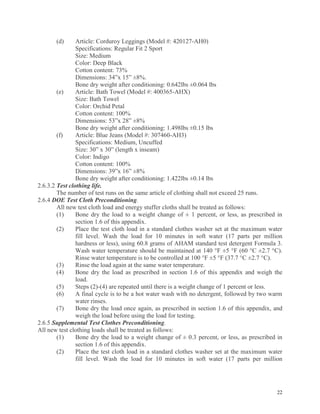 22
(d) Article: Corduroy Leggings (Model #: 420127-AH0)
Specifications: Regular Fit 2 Sport
Size: Medium
Color: Deep Black
Cotton content: 73%
Dimensions: 34”x 15” ±8%.
Bone dry weight after conditioning: 0.642lbs ±0.064 lbs
(e) Article: Bath Towel (Model #: 400365-AHX)
Size: Bath Towel
Color: Orchid Petal
Cotton content: 100%
Dimensions: 53”x 28” ±8%
Bone dry weight after conditioning: 1.498lbs ±0.15 lbs
(f) Article: Blue Jeans (Model #: 307460-AH3)
Specifications: Medium, Uncuffed
Size: 30” x 30” (length x inseam)
Color: Indigo
Cotton content: 100%
Dimensions: 39”x 16” ±8%
Bone dry weight after conditioning: 1.422lbs ±0.14 lbs
2.6.3.2 Test clothing life.
The number of test runs on the same article of clothing shall not exceed 25 runs.
2.6.4 DOE Test Cloth Preconditioning.
All new test cloth load and energy stuffer cloths shall be treated as follows:
(1) Bone dry the load to a weight change of ± 1 percent, or less, as prescribed in
section 1.6 of this appendix.
(2) Place the test cloth load in a standard clothes washer set at the maximum water
fill level. Wash the load for 10 minutes in soft water (17 parts per million
hardness or less), using 60.8 grams of AHAM standard test detergent Formula 3.
Wash water temperature should be maintained at 140 °F ±5 °F (60 °C ±2.7 °C).
Rinse water temperature is to be controlled at 100 °F ±5 °F (37.7 °C ±2.7 °C).
(3) Rinse the load again at the same water temperature.
(4) Bone dry the load as prescribed in section 1.6 of this appendix and weigh the
load.
(5) Steps (2)-(4) are repeated until there is a weight change of 1 percent or less.
(6) A final cycle is to be a hot water wash with no detergent, followed by two warm
water rinses.
(7) Bone dry the load once again, as prescribed in section 1.6 of this appendix, and
weigh the load before using the load for testing.
2.6.5 Supplemental Test Clothes Preconditioning.
All new test clothing loads shall be treated as follows:
(1) Bone dry the load to a weight change of ± 0.3 percent, or less, as prescribed in
section 1.6 of this appendix.
(2) Place the test cloth load in a standard clothes washer set at the maximum water
fill level. Wash the load for 10 minutes in soft water (17 parts per million
 