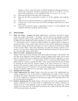 23
hardness or less), using 60.8 grams of AHAM standard test detergent Formula 3.
Wash water temperature should be maintained at 140 °F ±5 °F (60 °C ±2.7 °C).
Rinse water temperature is to be controlled at 100 °F ±5 °F (37.7 °C ±2.7 °C).
(3) Rinse the load again at the same water temperature.
(4) Bone dry the load as prescribed in section 1.6 of this appendix and weigh the
load.
(5) Steps (2)-(4) are repeated until there is a weight change of 0.5 percent or less.
(6) A final cycle is to be a hot water wash with no detergent, followed by two warm
water rinses.
(7) Bone dry the load once again, as prescribed in section 1.6 of this appendix, and
weigh the load before using the load for testing.
2.7 TEST LOADS.
2.7.1 DOE Test Cloths - Compact size dryer load. Prepare a bone-dry test load of energy
cloths that weighs 3.00 pounds ± .03 pounds. The test load can be adjusted to achieve
proper weight by adding energy stuffer cloths, but no more than five stuffer cloths may
be added per load. Dampen the load by agitating it in water whose temperature is 60 °F ±
5 °F and consists of 0 to 17 parts per million hardness for approximately 2 minutes to
saturate the fabric. Then, extract water from the wet test load by spinning the load until
the moisture content of the load is between 52.5 and 57.5 percent of the bone-dry weight
of the test load. Make a final mass adjustment, such that the moisture content is 57.5
percent ± 0.33 percent by adding water uniformly distributed among all of the test clothes
in a very fine spray using a spray bottle.
2.7.2 DOE Test Cloths - Standard size dryer load.
Prepare a bone-dry test load of energy cloths that weighs 8.45 pounds ± .085 pounds. The
test load can be adjusted to achieve proper weight by adding stuffer cloths, but no more
than five stuffer cloths may be added per load. Dampen the load by agitating it in water
whose temperature is 60 °F ± 5 °F and consists of 0 to 17 parts per million hardness for
approximately 2 minutes to saturate the fabric. Then, extract water from the wet test load
by spinning the load until the moisture content of the load is between 52.5 and 57.5
percent of the bone-dry weight of the test load. Make a final mass adjustment, such that
the moisture content is 57.5 percent ± 0.33 percent by adding water uniformly distributed
among all of the test clothes in a very fine spray using a spray bottle.
2.7.3 Supplemental Test Loads.
2.7.3.1 Small Supplemental Test Load. Prepare a bone-dry test load of the supplemental test
clothes, composed of one of each article of supplemental test clothes (a pair of socks
constitutes one article), referenced in section 2.6.3 a-f of this appendix, for a total weight
of 4.22 lbs ±0.085 lbs. If, through use, the bone dry weight of the load falls below 4.16
lbs, the load shall be discarded.
2.7.3.2 Medium Supplemental Test Load. Prepare a bone-dry test load of the supplemental test
clothes, composed of two of each article of supplemental test clothes, referenced in
section 2.6.3 a-f of this appendix (a pair of socks constitutes one article), for a total
weight of 8.45 lbs ±0.17 lbs. If, through use, the bone dry weight of the load falls below
8.28 lbs, the load shall be discarded.
 