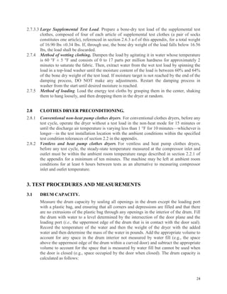 24
2.7.3.3 Large Supplemental Test Load. Prepare a bone-dry test load of the supplemental test
clothes, composed of four of each article of supplemental test clothes (a pair of socks
constitutes one article), referenced in section 2.6.3 a-f of this appendix, for a total weight
of 16.90 lbs ±0.34 lbs. If, through use, the bone dry weight of the load falls below 16.56
lbs, the load shall be discarded.
2.7.4 Method of wetting clothing. Dampen the load by agitating it in water whose temperature
is 60 °F ± 5 °F and consists of 0 to 17 parts per million hardness for approximately 2
minutes to saturate the fabric. Then, extract water from the wet test load by spinning the
load in a top-load washer until the moisture content of the load is between 60% and 64%
of the bone dry weight of the test load. If moisture target is not reached by the end of the
damping process, DO NOT make any adjustments. Restart the damping process in
washer from the start until desired moisture is reached.
2.7.5 Method of loading. Load the energy test cloths by grasping them in the center, shaking
them to hang loosely, and then dropping them in the dryer at random.
2.8 CLOTHES DRYER PRECONDITIONING.
2.8.1 Conventional non-heat pump clothes dryers. For conventional clothes dryers, before any
test cycle, operate the dryer without a test load in the non-heat mode for 15 minutes or
until the discharge air temperature is varying less than 1 °F for 10 minutes—whichever is
longer—in the test installation location with the ambient conditions within the specified
test condition tolerances of section 2.2 in the appendix.
2.8.2 Ventless and heat pump clothes dryers. For ventless and heat pump clothes dryers,
before any test cycle, the steady-state temperature measured at the compressor inlet and
outlet must be within the ambient room temperature range described in section 2.2.1 of
the appendix for a minimum of ten minutes. The machine may be left at ambient room
conditions for at least 6 hours between tests as an alternative to measuring compressor
inlet and outlet temperature.
3. TEST PROCEDURES AND MEASUREMENTS
3.1 DRUM CAPACITY.
Measure the drum capacity by sealing all openings in the drum except the loading port
with a plastic bag, and ensuring that all corners and depressions are filled and that there
are no extrusions of the plastic bag through any openings in the interior of the drum. Fill
the drum with water to a level determined by the intersection of the door plane and the
loading port (i.e., the uppermost edge of the drum that is in contact with the door seal).
Record the temperature of the water and then the weight of the dryer with the added
water and then determine the mass of the water in pounds. Add the appropriate volume to
account for any space in the drum interior not measured by water fill (e.g., the space
above the uppermost edge of the drum within a curved door) and subtract the appropriate
volume to account for the space that is measured by water fill but cannot be used when
the door is closed (e.g., space occupied by the door when closed). The drum capacity is
calculated as follows:
 