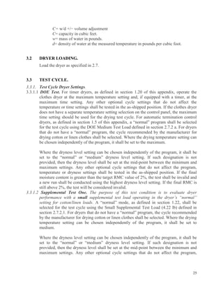25
C= w/d +/− volume adjustment
C= capacity in cubic feet.
w= mass of water in pounds.
d= density of water at the measured temperature in pounds per cubic foot.
3.2 DRYER LOADING.
Load the dryer as specified in 2.7.
3.3 TEST CYCLE.
3.3.1. Test Cycle Dryer Settings.
3.3.1.1 DOE Test. For timer dryers, as defined in section 1.20 of this appendix, operate the
clothes dryer at the maximum temperature setting and, if equipped with a timer, at the
maximum time setting. Any other optional cycle settings that do not affect the
temperature or time settings shall be tested in the as-shipped position. If the clothes dryer
does not have a separate temperature setting selection on the control panel, the maximum
time setting should be used for the drying test cycle. For automatic termination control
dryers, as defined in section 1.5 of this appendix, a “normal” program shall be selected
for the test cycle using the DOE Medium Test Load defined in section 2.7.2 a. For dryers
that do not have a “normal” program, the cycle recommended by the manufacturer for
drying cotton or linen clothes shall be selected. Where the drying temperature setting can
be chosen independently of the program, it shall be set to the maximum.
Where the dryness level setting can be chosen independently of the program, it shall be
set to the “normal” or “medium” dryness level setting. If such designation is not
provided, then the dryness level shall be set at the mid-point between the minimum and
maximum settings. Any other optional cycle settings that do not affect the program,
temperature or dryness settings shall be tested in the as-shipped position. If the final
moisture content is greater than the target RMC value of 2%, the test shall be invalid and
a new run shall be conducted using the highest dryness level setting. If the final RMC is
still above 2%, the test will be considered invalid.
3.3.1.2 Supplemental Test One. The purpose of this test condition is to evaluate dryer
performance with a small supplemental test load operating in the dryer’s “normal”
setting for cotton/linen loads. A “normal” mode, as defined in section 1.22, shall be
selected for the test cycle using the Small Supplemental Test Load (4.22 lb) defined in
section 2.7.2.1. For dryers that do not have a “normal” program, the cycle recommended
by the manufacturer for drying cotton or linen clothes shall be selected. Where the drying
temperature setting can be chosen independently of the program, it shall be set to
medium.
Where the dryness level setting can be chosen independently of the program, it shall be
set to the “normal” or “medium” dryness level setting. If such designation is not
provided, then the dryness level shall be set at the mid-point between the minimum and
maximum settings. Any other optional cycle settings that do not affect the program,
 