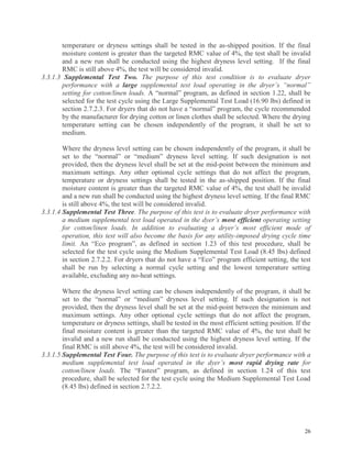 26
temperature or dryness settings shall be tested in the as-shipped position. If the final
moisture content is greater than the targeted RMC value of 4%, the test shall be invalid
and a new run shall be conducted using the highest dryness level setting. If the final
RMC is still above 4%, the test will be considered invalid.
3.3.1.3 Supplemental Test Two. The purpose of this test condition is to evaluate dryer
performance with a large supplemental test load operating in the dryer’s “normal”
setting for cotton/linen loads. A “normal” program, as defined in section 1.22, shall be
selected for the test cycle using the Large Supplemental Test Load (16.90 lbs) defined in
section 2.7.2.3. For dryers that do not have a “normal” program, the cycle recommended
by the manufacturer for drying cotton or linen clothes shall be selected. Where the drying
temperature setting can be chosen independently of the program, it shall be set to
medium.
Where the dryness level setting can be chosen independently of the program, it shall be
set to the “normal” or “medium” dryness level setting. If such designation is not
provided, then the dryness level shall be set at the mid-point between the minimum and
maximum settings. Any other optional cycle settings that do not affect the program,
temperature or dryness settings shall be tested in the as-shipped position. If the final
moisture content is greater than the targeted RMC value of 4%, the test shall be invalid
and a new run shall be conducted using the highest dryness level setting. If the final RMC
is still above 4%, the test will be considered invalid.
3.3.1.4 Supplemental Test Three. The purpose of this test is to evaluate dryer performance with
a medium supplemental test load operated in the dyer’s most efficient operating setting
for cotton/linen loads. In addition to evaluating a dryer’s most efficient mode of
operation, this test will also become the basis for any utility-imposed drying cycle time
limit. An “Eco program”, as defined in section 1.23 of this test procedure, shall be
selected for the test cycle using the Medium Supplemental Test Load (8.45 lbs) defined
in section 2.7.2.2. For dryers that do not have a “Eco” program efficient setting, the test
shall be run by selecting a normal cycle setting and the lowest temperature setting
available, excluding any no-heat settings.
Where the dryness level setting can be chosen independently of the program, it shall be
set to the “normal” or “medium” dryness level setting. If such designation is not
provided, then the dryness level shall be set at the mid-point between the minimum and
maximum settings. Any other optional cycle settings that do not affect the program,
temperature or dryness settings, shall be tested in the most efficient setting position. If the
final moisture content is greater than the targeted RMC value of 4%, the test shall be
invalid and a new run shall be conducted using the highest dryness level setting. If the
final RMC is still above 4%, the test will be considered invalid.
3.3.1.5 Supplemental Test Four. The purpose of this test is to evaluate dryer performance with a
medium supplemental test load operated in the dyer’s most rapid drying rate for
cotton/linen loads. The “Fastest” program, as defined in section 1.24 of this test
procedure, shall be selected for the test cycle using the Medium Supplemental Test Load
(8.45 lbs) defined in section 2.7.2.2.
 