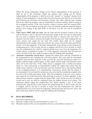 27
Where the drying temperature setting can be chosen independently of the program, it
shall be set to the maximum. Where the dryness level setting can be chosen
independently of the program, it shall be set to the “normal” or “medium” dryness level
setting. If such designation is not provided, then the dryness level shall be set at the mid-
point between the minimum and maximum settings. Any other optional cycle settings
that do not affect the program, such as temperature or dryness settings, shall be tested in
the as-shipped position. If the final moisture content is greater than the targeted RMC
value of 2%, the test shall be invalid and a new run shall be conducted using the highest
dryness level setting. If the final RMC is still above 2%, the test will be considered
invalid.
3.3.2 Timer dryers (DOE cloth test only). Dry the load until the moisture content of the test
load is between 1 and 2.5 percent of the bone-dry weight of the test load, at which point
the test cycle is stopped, but do not permit the dryer to advance into cool down. If
required, reset the timer to increase the length of the drying cycle. After stopping the test
cycle, remove and weigh the test load. The clothes dryer shall not be stopped
intermittently in the middle of the test cycle for any reason. Record the data specified by
section 3.4 of this appendix. If the dryer automatically stops during a cycle because the
condensation box is full of water, the test is stopped, and the test run is invalid, in which
case the condensation box shall be emptied and the test re-run from the beginning. For
ventless dryers, as defined in section 1.21 of this appendix, during the time between two
cycles, the door of the dryer shall be closed except for loading (and unloading).
3.3.3 Automatic termination control dryers. Operate the clothes dryer until the completion of
the programmed cycle, including the cool down period. The cycle shall be considered
complete when the dryer indicates to the user that the cycle has finished (by means of a
display, indicator light, audible signal, or other signal) and the heater and drum/fan motor
shuts off for the final time. If the clothes dryer is equipped with a wrinkle prevention
mode (i.e., that continuously or intermittently tumbles the clothes dryer drum after the
clothes dryer indicates to the user that the cycle has finished) that is activated by default
in the as-shipped position or if manufacturers' instructions specify that the feature is
recommended to be activated for normal use, the cycle shall be considered complete after
the end of the wrinkle prevention mode. After the completion of the test cycle, remove
and weigh the test load. Record the data specified in section 3.4 of this appendix. If the
final moisture content is greater than the target RMC value for the test, the test shall be
invalid and a new run shall be conducted using the highest dryness level setting. The
technician should empty the condensation box before running a test. If the dryer
automatically stops during a cycle because the condensation box is full of water, the test
is stopped, and the test run is invalid, in which case the condensation box shall be
emptied and the test re-run from the beginning. During the time between two cycles, the
door of the dryer shall be closed except for loading (and unloading).
3.4 DATA RECORDING.
Record for each test cycle:
3.4.1 Bone-dry weight of the test load described in section 2.7.
3.4.2 Moisture content of the wet test load before the test, as described in section 2.7.
 