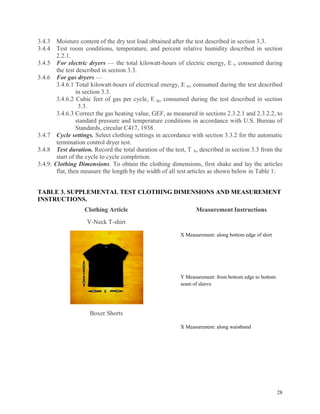 28
3.4.3 Moisture content of the dry test load obtained after the test described in section 3.3.
3.4.4 Test room conditions, temperature, and percent relative humidity described in section
2.2.1.
3.4.5 For electric dryers — the total kilowatt-hours of electric energy, E t, consumed during
the test described in section 3.3.
3.4.6 For gas dryers —
3.4.6.1 Total kilowatt-hours of electrical energy, E te, consumed during the test described
in section 3.3.
3.4.6.2 Cubic feet of gas per cycle, E tg, consumed during the test described in section
3.3.
3.4.6.3 Correct the gas heating value, GEF, as measured in sections 2.3.2.1 and 2.3.2.2, to
standard pressure and temperature conditions in accordance with U.S. Bureau of
Standards, circular C417, 1938.
3.4.7 Cycle settings. Select clothing settings in accordance with section 3.3.2 for the automatic
termination control dryer test.
3.4.8 Test duration. Record the total duration of the test, T A, described in section 3.3 from the
start of the cycle to cycle completion.
3.4.9. Clothing Dimensions. To obtain the clothing dimensions, first shake and lay the articles
flat, then measure the length by the width of all test articles as shown below in Table 1:
TABLE 3. SUPPLEMENTAL TEST CLOTHING DIMENSIONS AND MEASUREMENT
INSTRUCTIONS.
Clothing Article Measurement Instructions
V-Neck T-shirt
X Measurement: along bottom edge of shirt
Y Measurement: from bottom edge to bottom
seam of sleeve
Boxer Shorts
X Measurement: along waistband
 